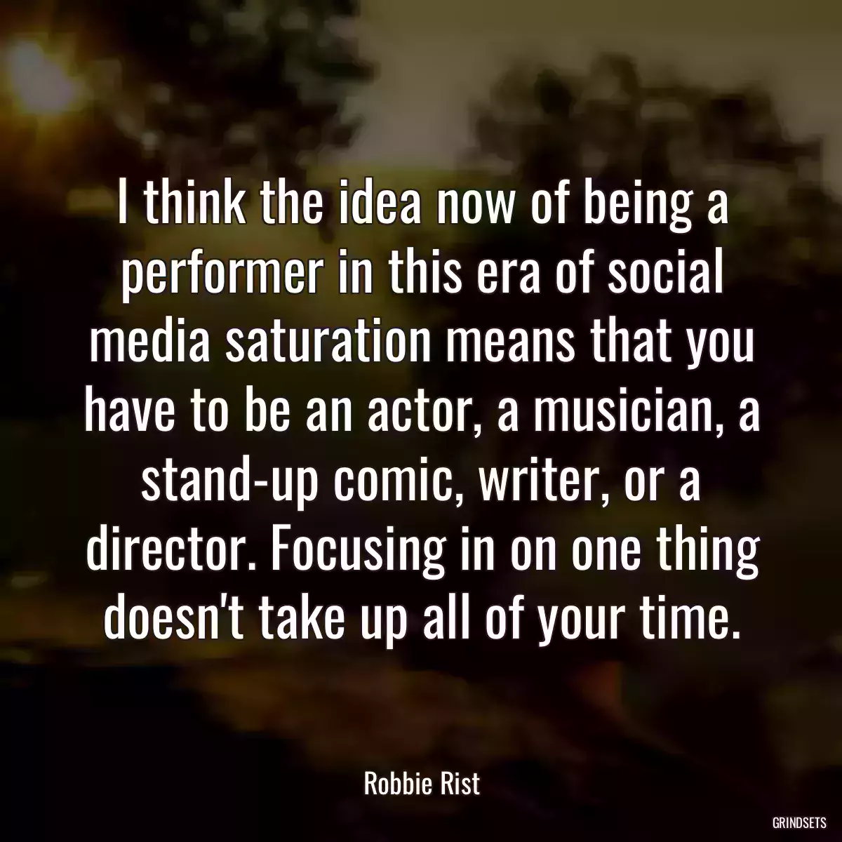 I think the idea now of being a performer in this era of social media saturation means that you have to be an actor, a musician, a stand-up comic, writer, or a director. Focusing in on one thing doesn\'t take up all of your time.