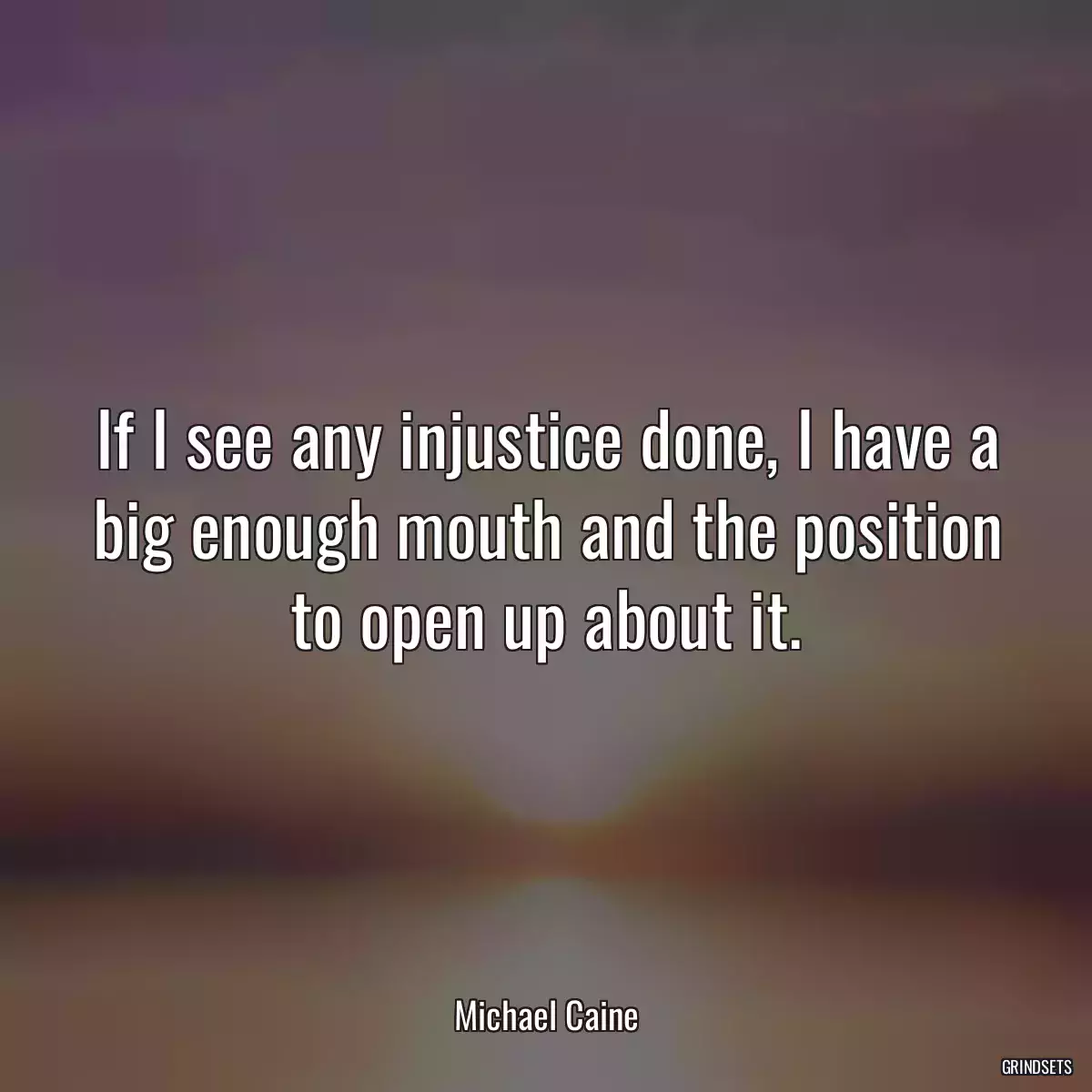 If I see any injustice done, I have a big enough mouth and the position to open up about it.