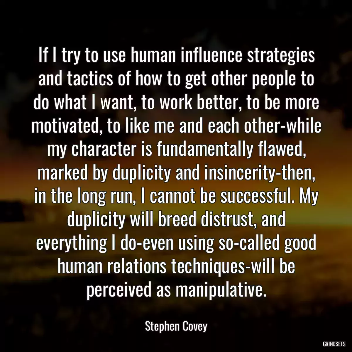 If I try to use human influence strategies and tactics of how to get other people to do what I want, to work better, to be more motivated, to like me and each other-while my character is fundamentally flawed, marked by duplicity and insincerity-then, in the long run, I cannot be successful. My duplicity will breed distrust, and everything I do-even using so-called good human relations techniques-will be perceived as manipulative.