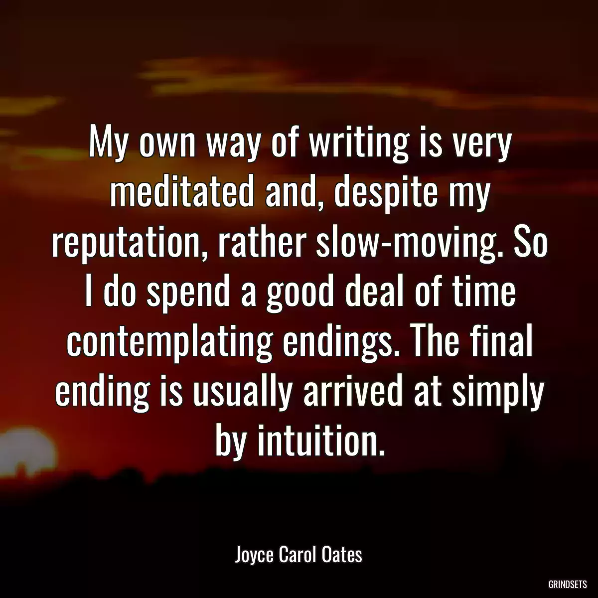 My own way of writing is very meditated and, despite my reputation, rather slow-moving. So I do spend a good deal of time contemplating endings. The final ending is usually arrived at simply by intuition.