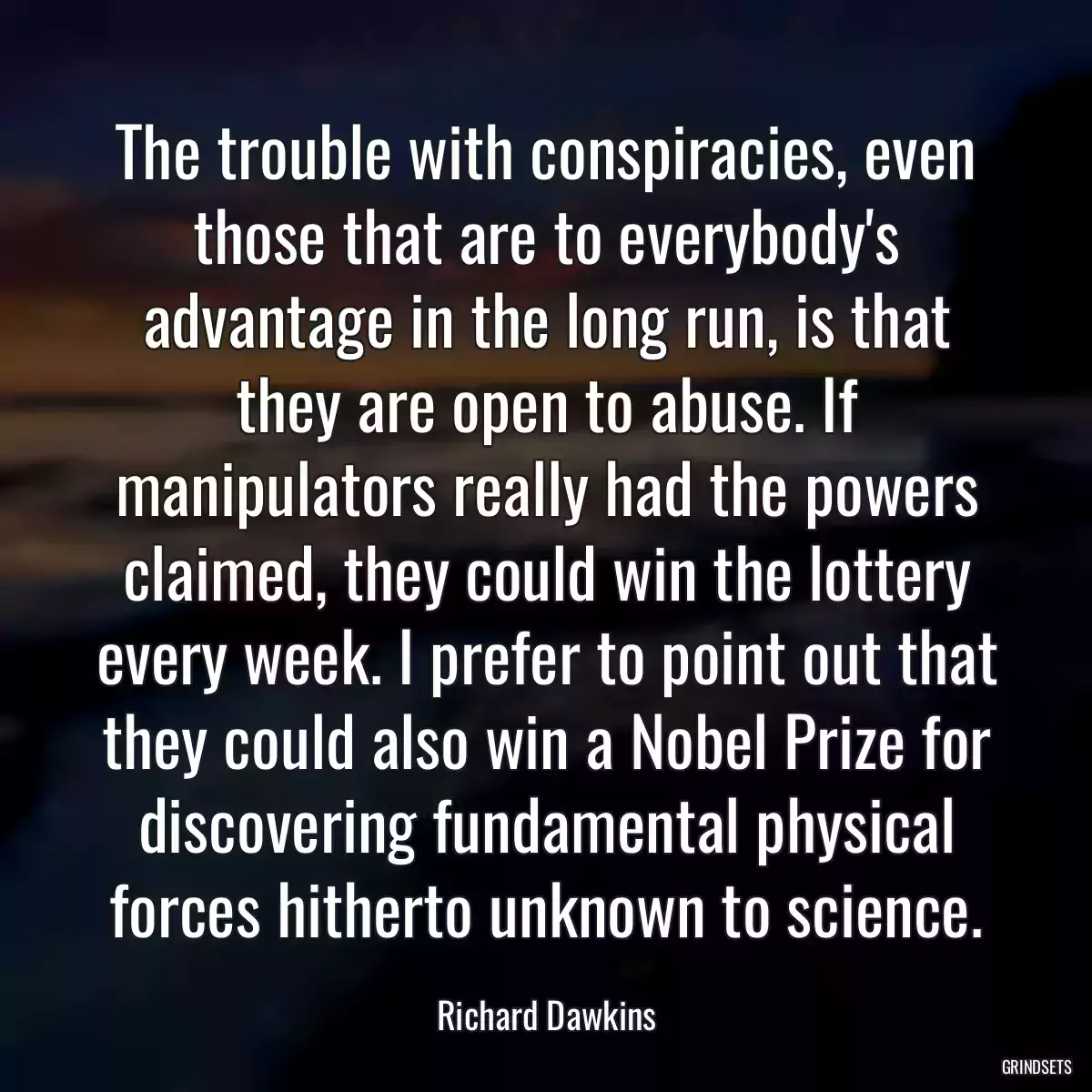 The trouble with conspiracies, even those that are to everybody\'s advantage in the long run, is that they are open to abuse. If manipulators really had the powers claimed, they could win the lottery every week. I prefer to point out that they could also win a Nobel Prize for discovering fundamental physical forces hitherto unknown to science.