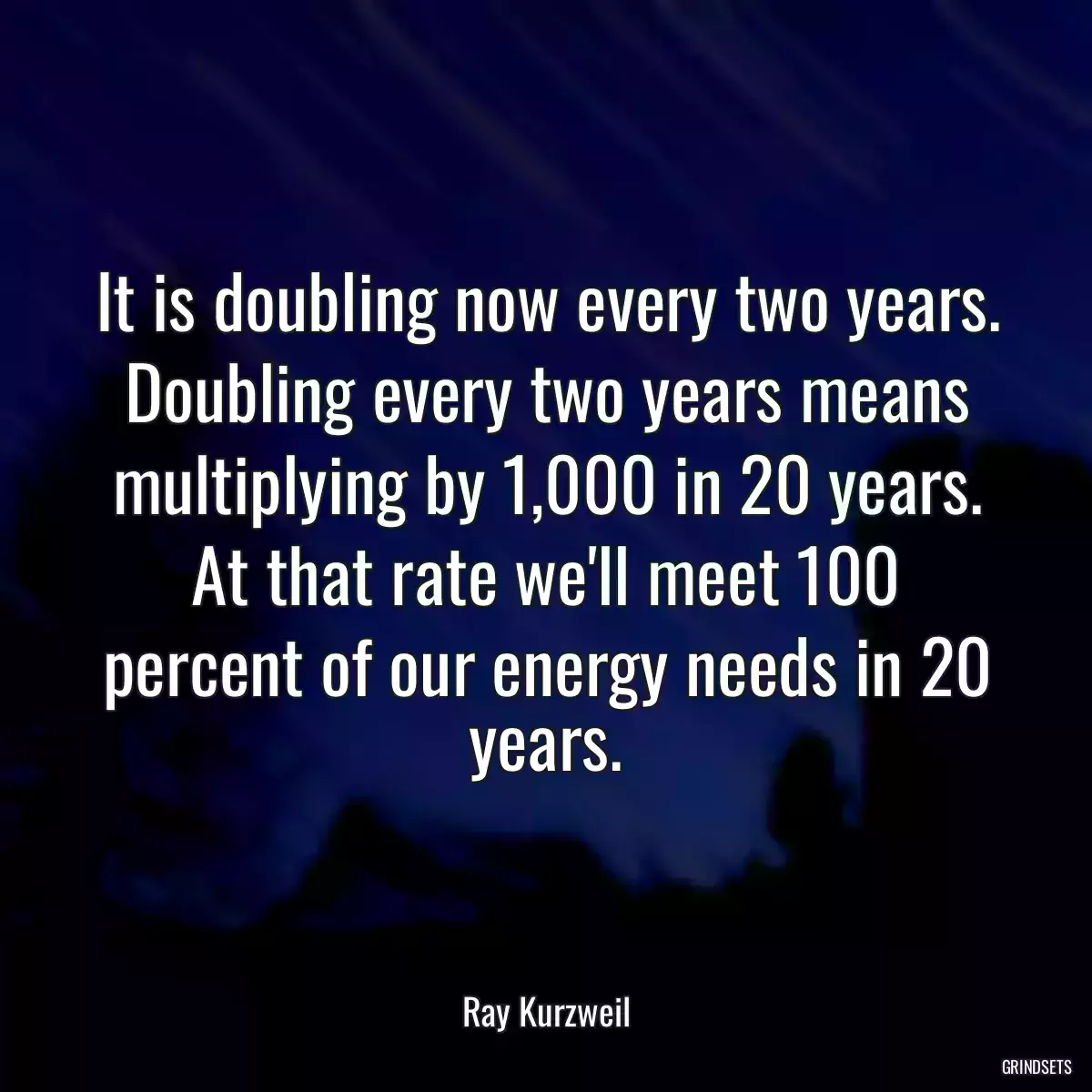 It is doubling now every two years. Doubling every two years means multiplying by 1,000 in 20 years. At that rate we\'ll meet 100 percent of our energy needs in 20 years.