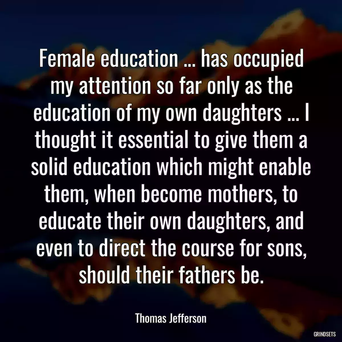 Female education ... has occupied my attention so far only as the education of my own daughters ... I thought it essential to give them a solid education which might enable them, when become mothers, to educate their own daughters, and even to direct the course for sons, should their fathers be.