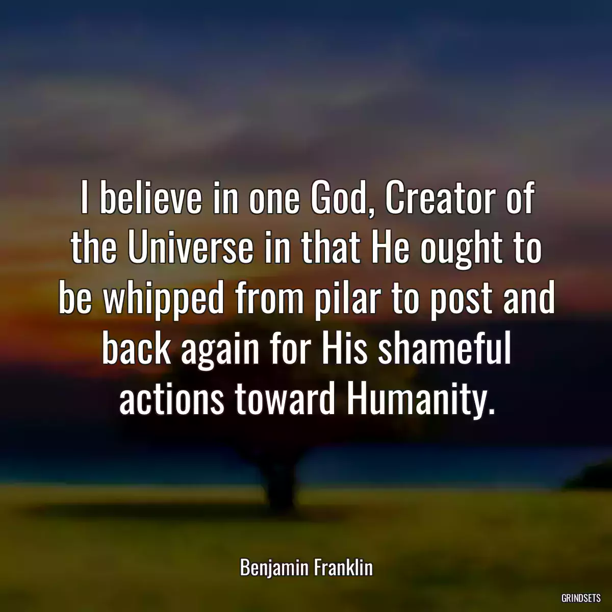 I believe in one God, Creator of the Universe in that He ought to be whipped from pilar to post and back again for His shameful actions toward Humanity.