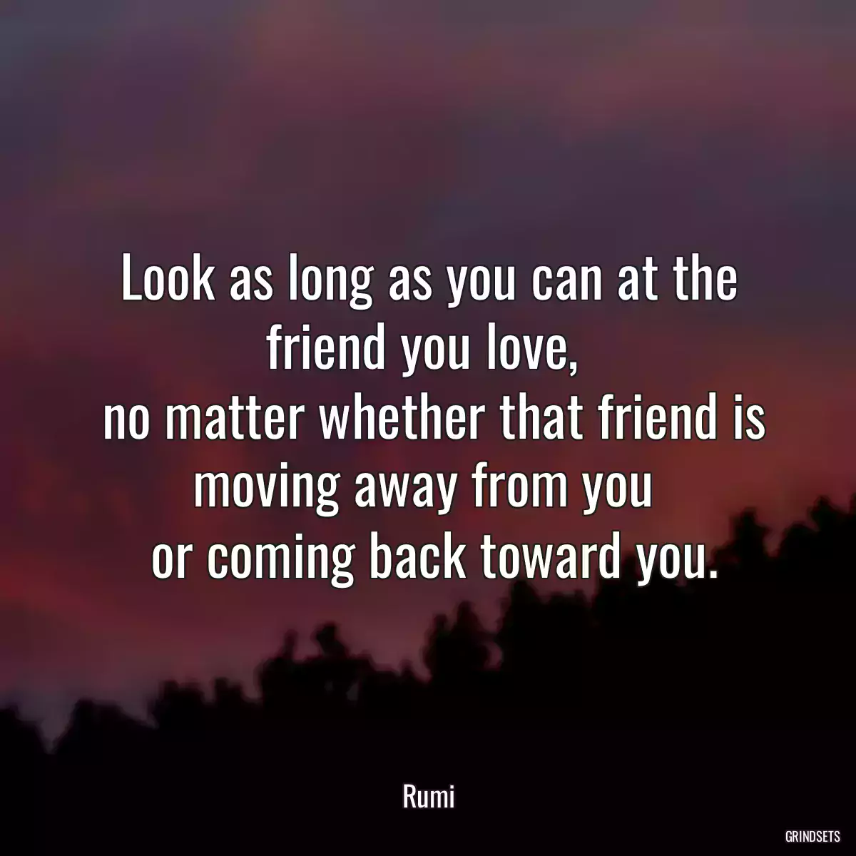 Look as long as you can at the friend you love, 
 no matter whether that friend is moving away from you 
 or coming back toward you.