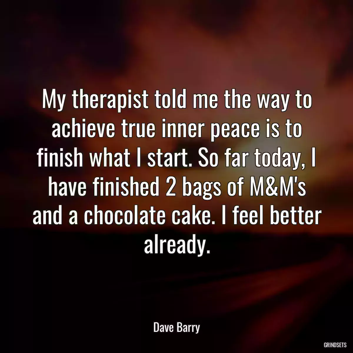 My therapist told me the way to achieve true inner peace is to finish what I start. So far today, I have finished 2 bags of M&M\'s and a chocolate cake. I feel better already.