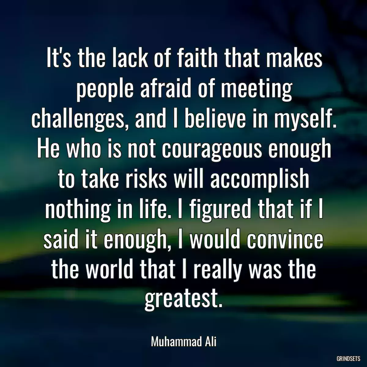 It\'s the lack of faith that makes people afraid of meeting challenges, and I believe in myself. He who is not courageous enough to take risks will accomplish nothing in life. I figured that if I said it enough, I would convince the world that I really was the greatest.