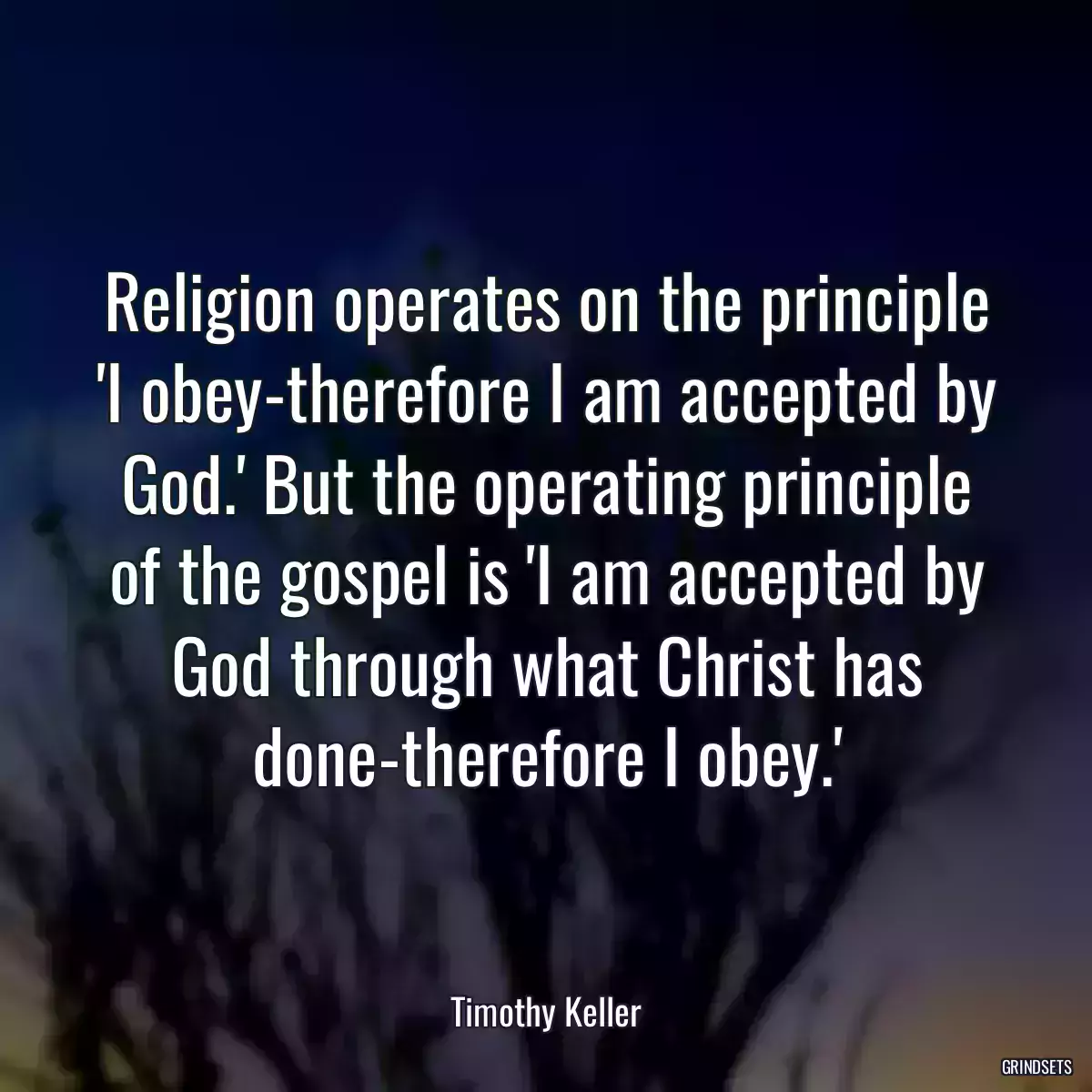 Religion operates on the principle \'I obey-therefore I am accepted by God.\' But the operating principle of the gospel is \'I am accepted by God through what Christ has done-therefore I obey.\'