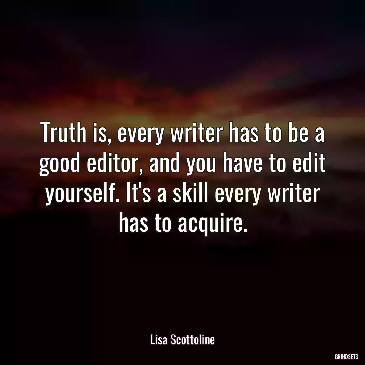 Truth is, every writer has to be a good editor, and you have to edit yourself. It\'s a skill every writer has to acquire.