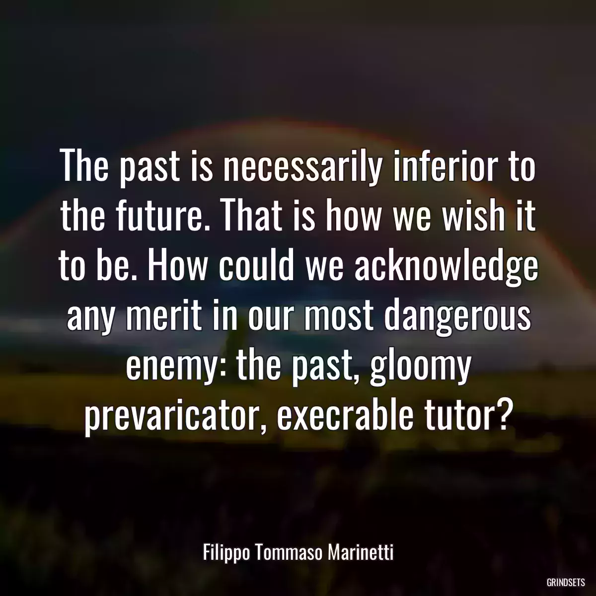 The past is necessarily inferior to the future. That is how we wish it to be. How could we acknowledge any merit in our most dangerous enemy: the past, gloomy prevaricator, execrable tutor?