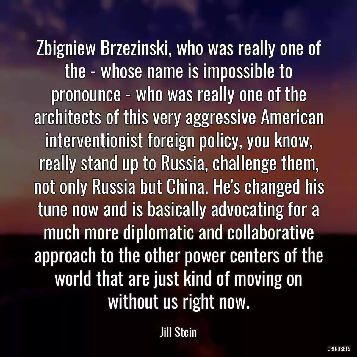 Zbigniew Brzezinski, who was really one of the - whose name is impossible to pronounce - who was really one of the architects of this very aggressive American interventionist foreign policy, you know, really stand up to Russia, challenge them, not only Russia but China. He\'s changed his tune now and is basically advocating for a much more diplomatic and collaborative approach to the other power centers of the world that are just kind of moving on without us right now.