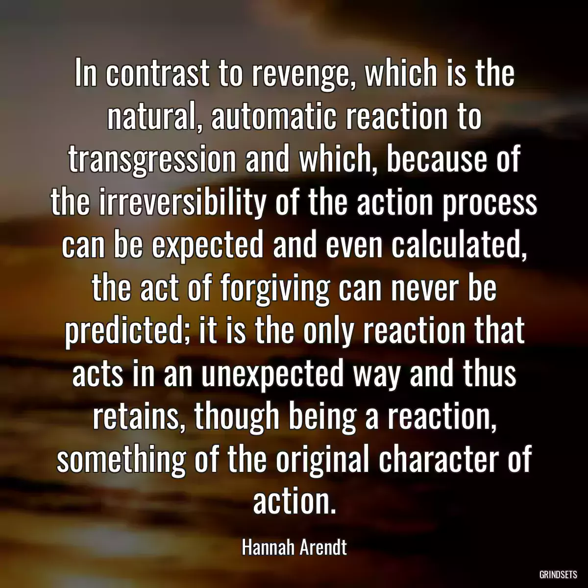 In contrast to revenge, which is the natural, automatic reaction to transgression and which, because of the irreversibility of the action process can be expected and even calculated, the act of forgiving can never be predicted; it is the only reaction that acts in an unexpected way and thus retains, though being a reaction, something of the original character of action.