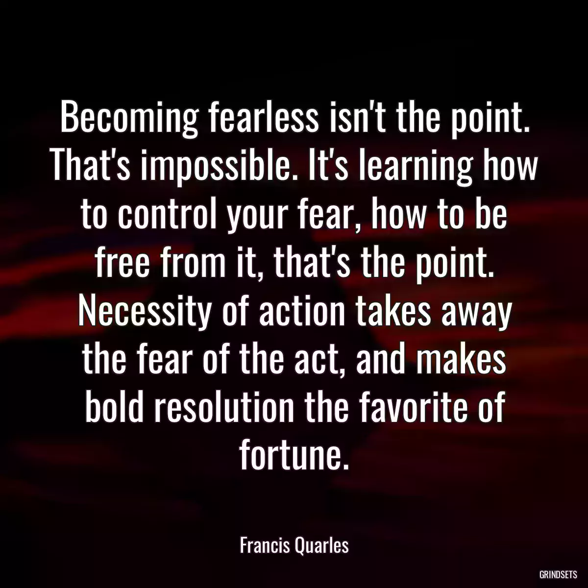 Becoming fearless isn\'t the point. That\'s impossible. It\'s learning how to control your fear, how to be free from it, that\'s the point. Necessity of action takes away the fear of the act, and makes bold resolution the favorite of fortune.