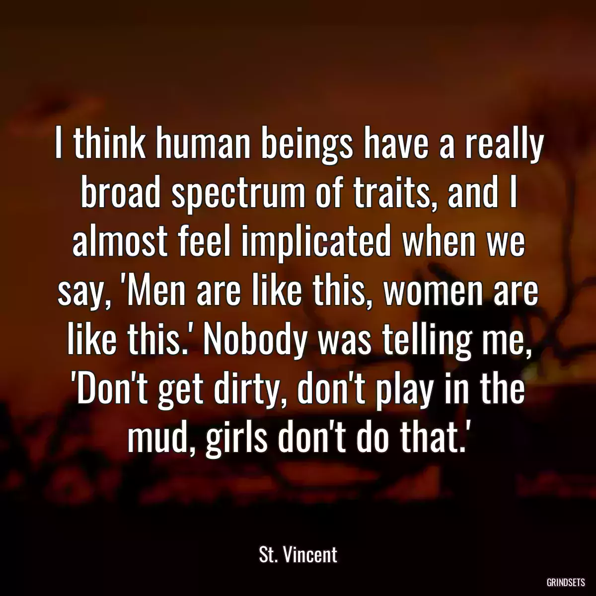 I think human beings have a really broad spectrum of traits, and I almost feel implicated when we say, \'Men are like this, women are like this.\' Nobody was telling me, \'Don\'t get dirty, don\'t play in the mud, girls don\'t do that.\'