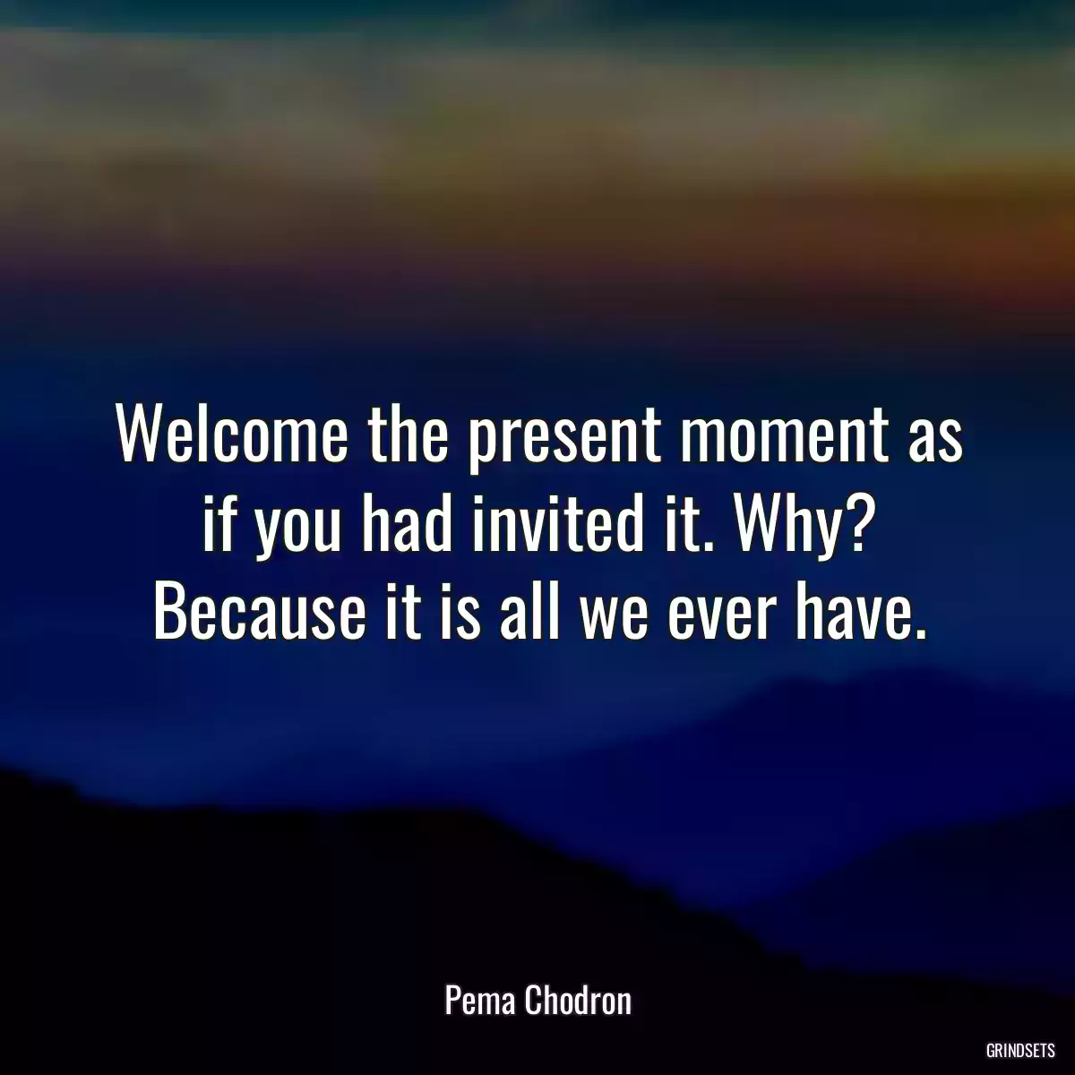 Welcome the present moment as if you had invited it. Why? Because it is all we ever have.