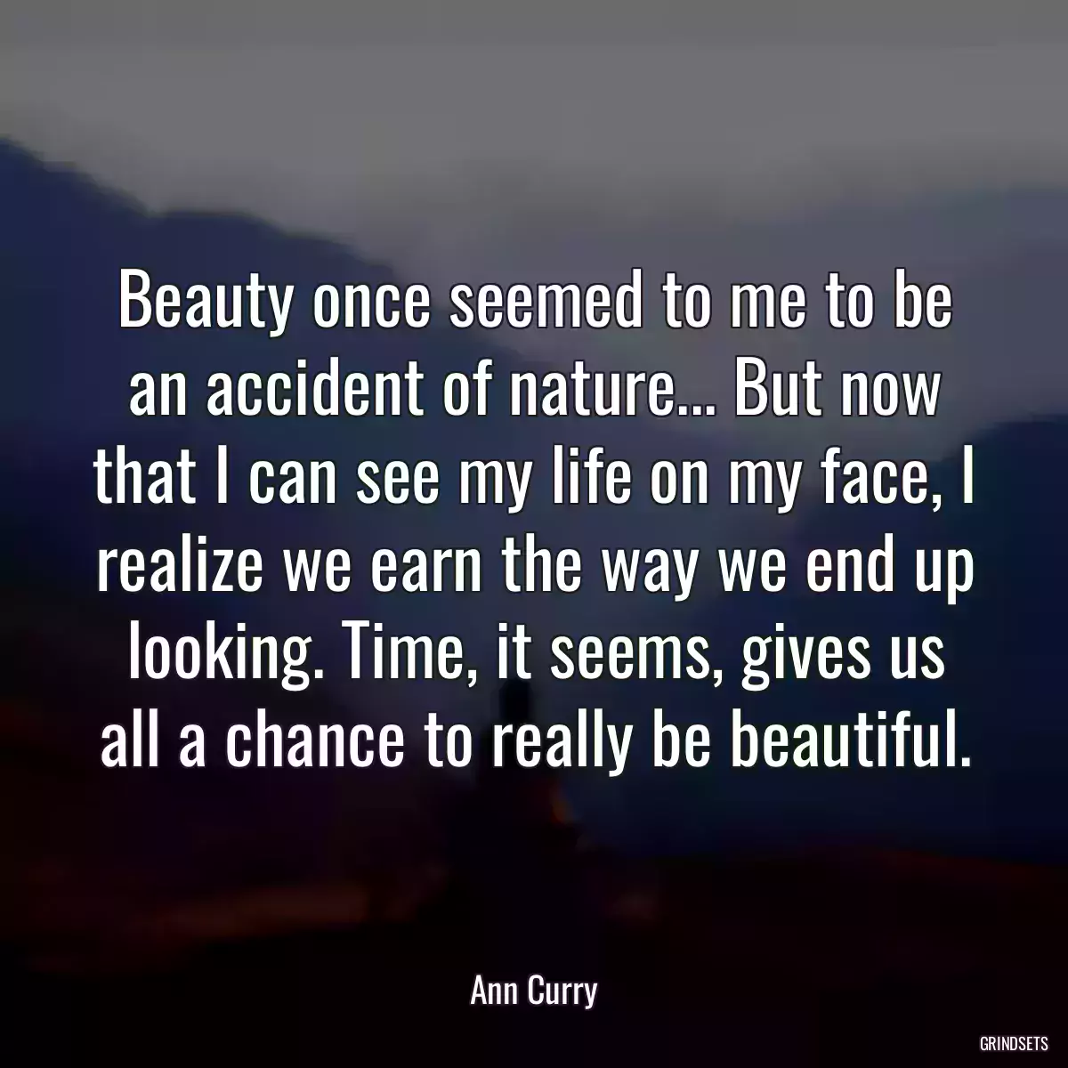 Beauty once seemed to me to be an accident of nature... But now that I can see my life on my face, I realize we earn the way we end up looking. Time, it seems, gives us all a chance to really be beautiful.