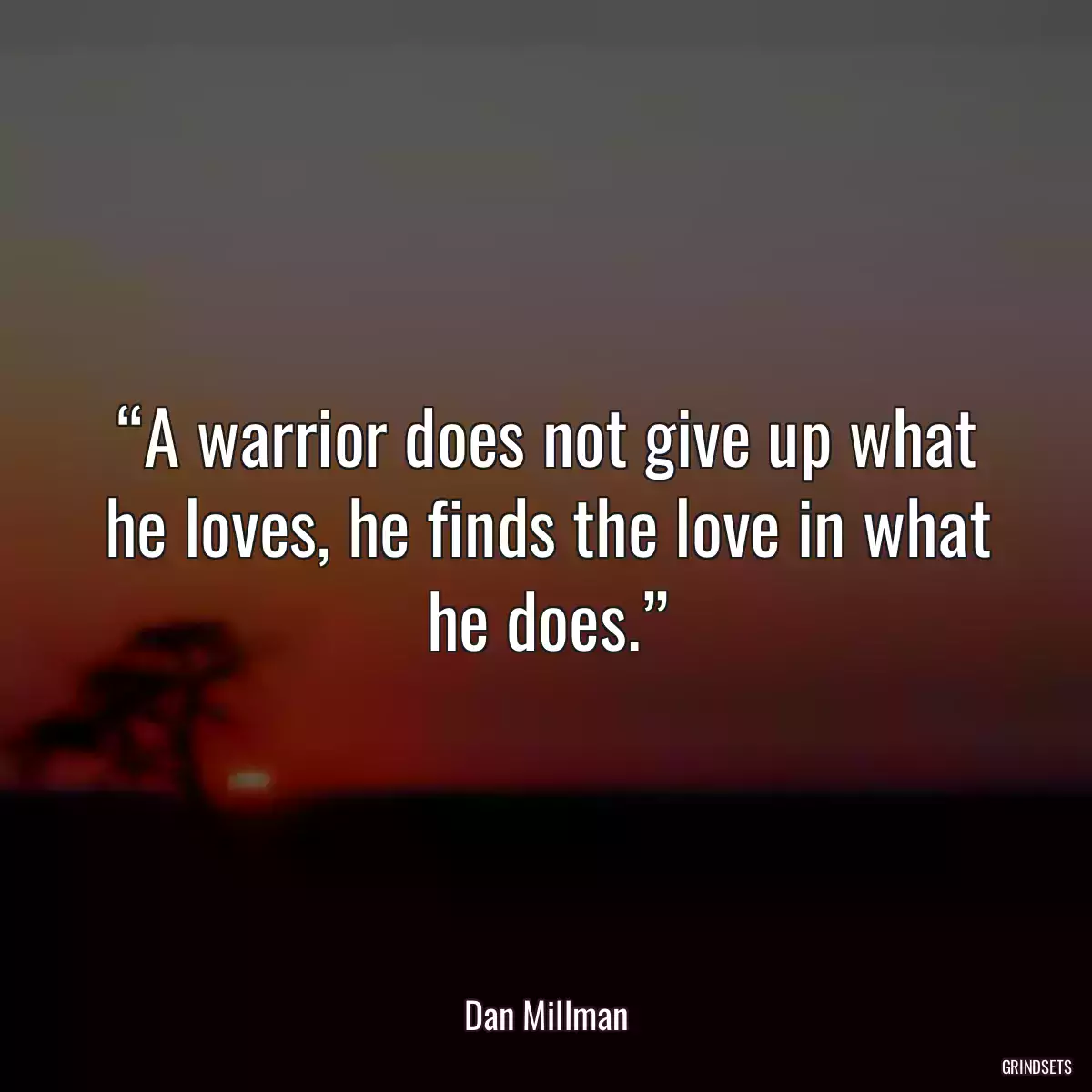 “A warrior does not give up what he loves, he finds the love in what he does.”