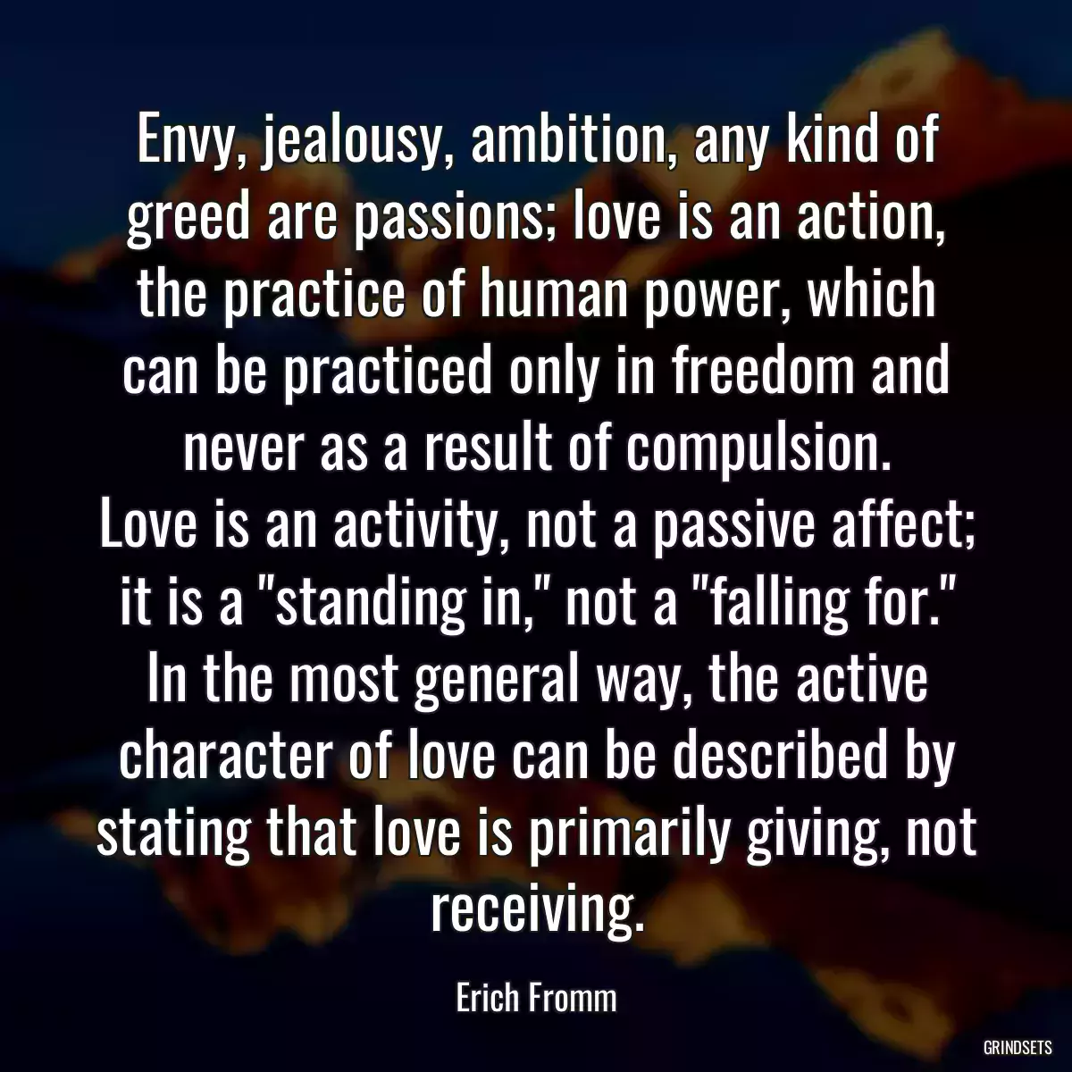 Envy, jealousy, ambition, any kind of greed are passions; love is an action, the practice of human power, which can be practiced only in freedom and never as a result of compulsion.
Love is an activity, not a passive affect; it is a \