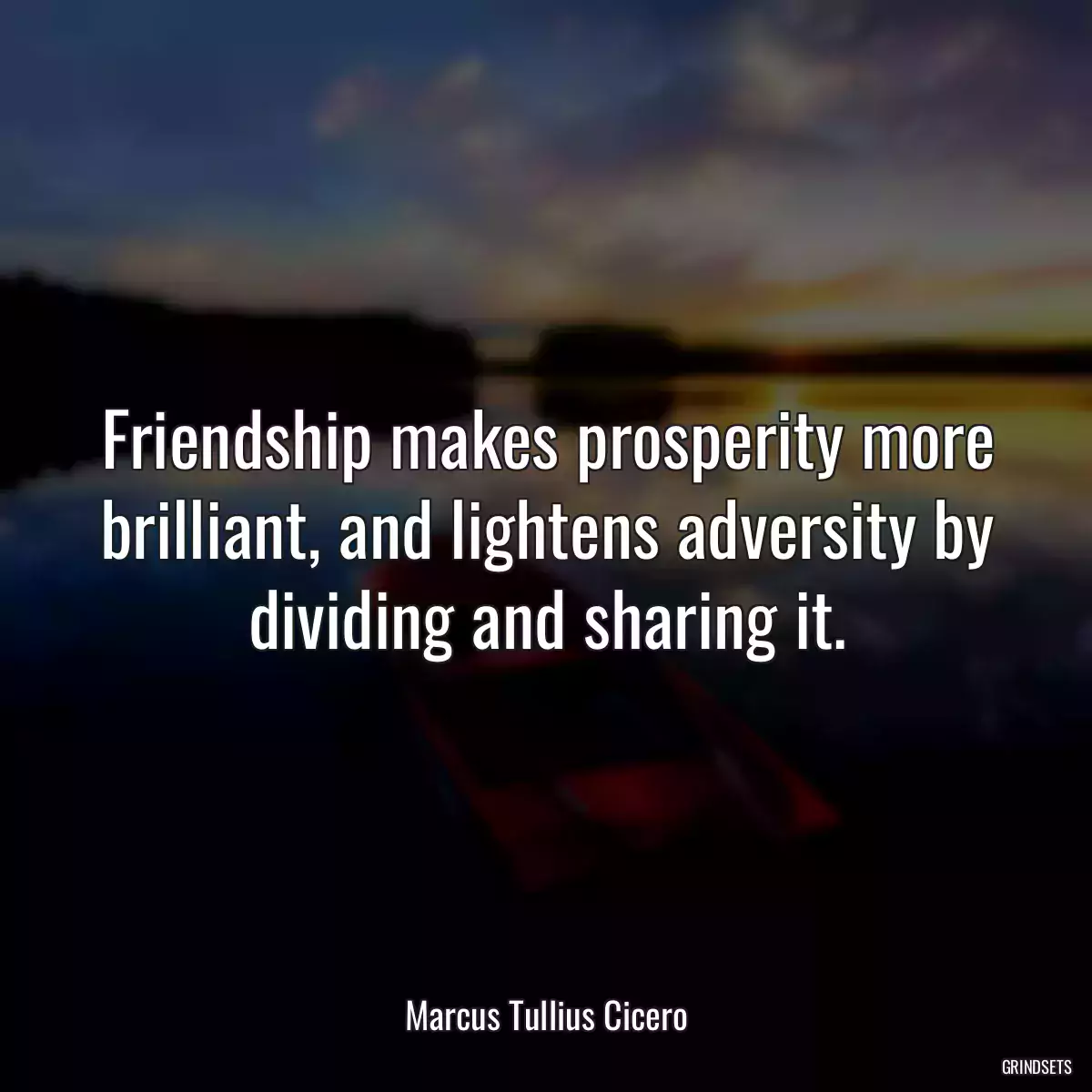 Friendship makes prosperity more brilliant, and lightens adversity by dividing and sharing it.