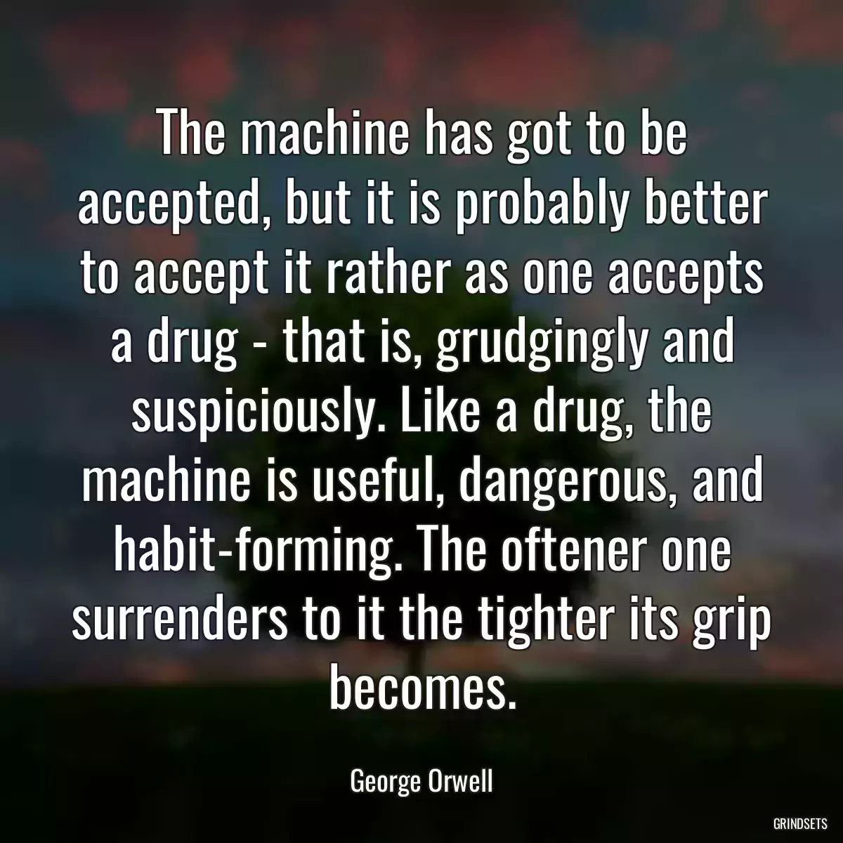 The machine has got to be accepted, but it is probably better to accept it rather as one accepts a drug - that is, grudgingly and suspiciously. Like a drug, the machine is useful, dangerous, and habit-forming. The oftener one surrenders to it the tighter its grip becomes.