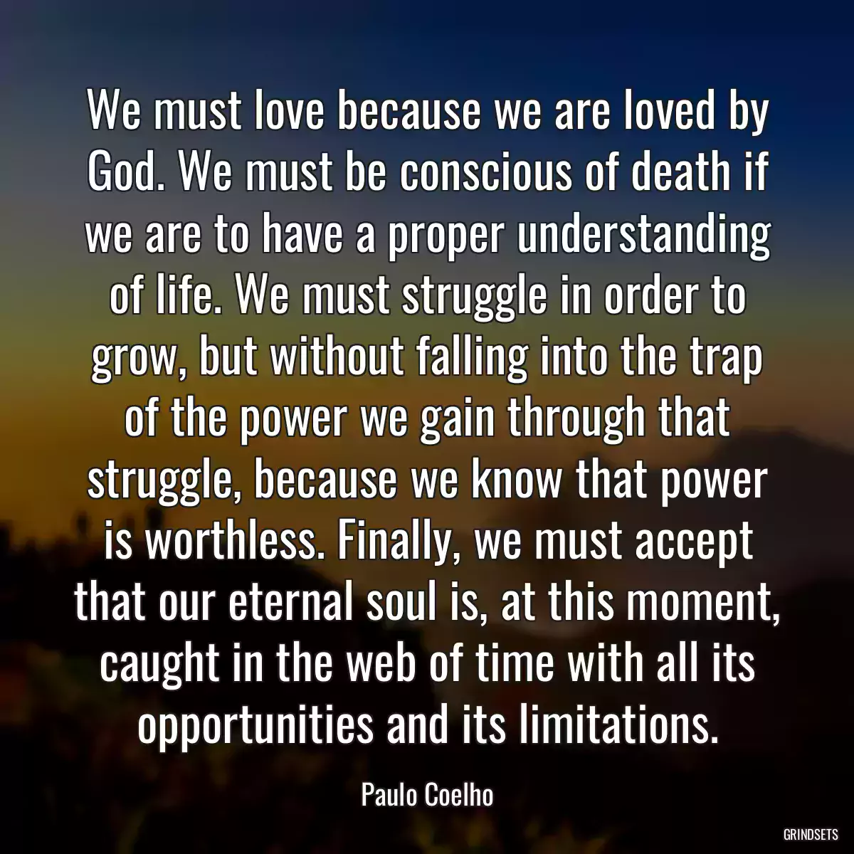 We must love because we are loved by God. We must be conscious of death if we are to have a proper understanding of life. We must struggle in order to grow, but without falling into the trap of the power we gain through that struggle, because we know that power is worthless. Finally, we must accept that our eternal soul is, at this moment, caught in the web of time with all its opportunities and its limitations.