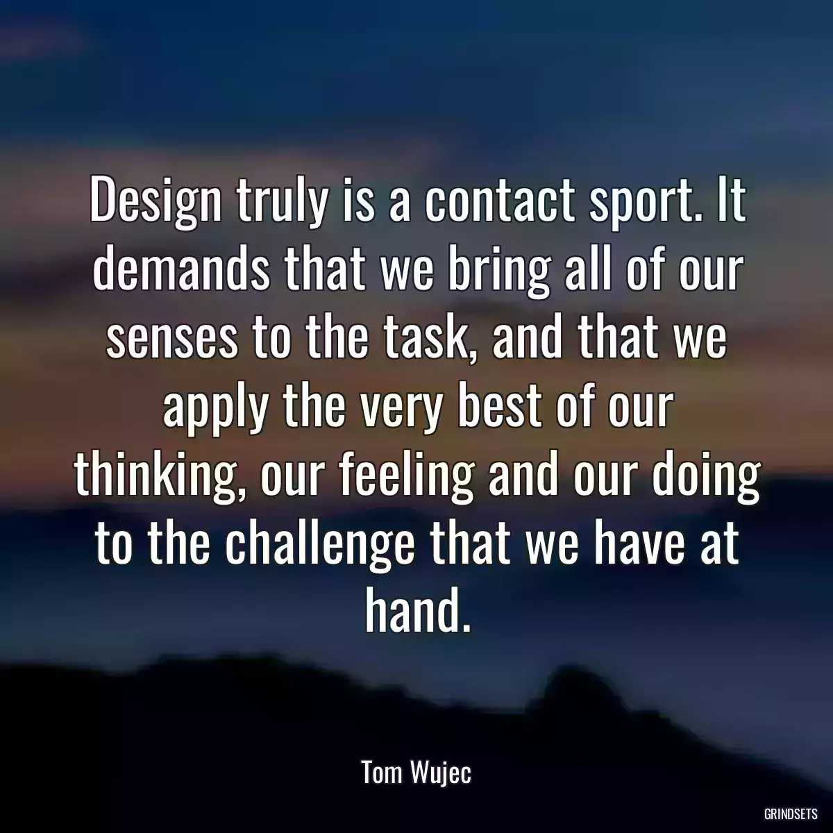 Design truly is a contact sport. It demands that we bring all of our senses to the task, and that we apply the very best of our thinking, our feeling and our doing to the challenge that we have at hand.