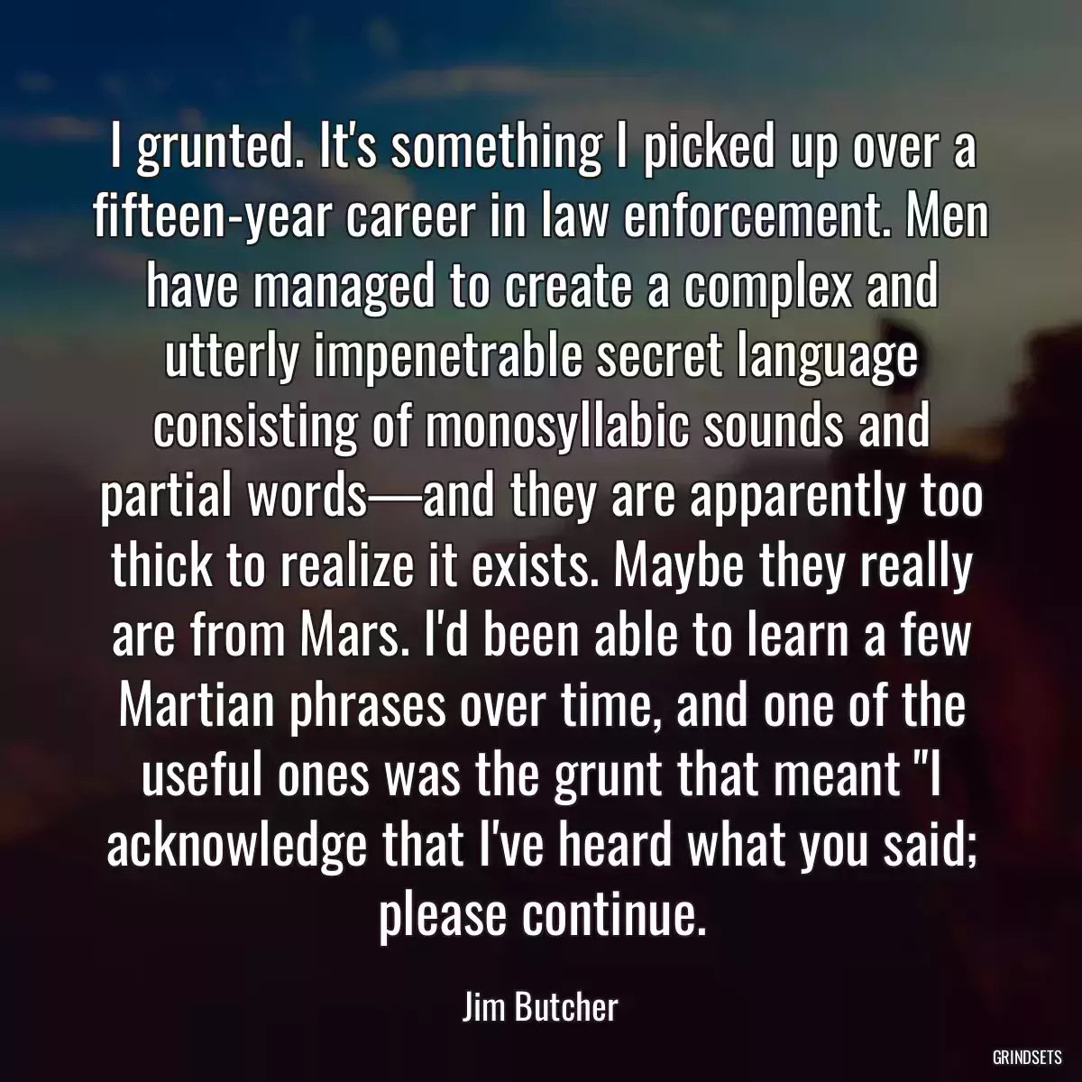 I grunted. It\'s something I picked up over a fifteen-year career in law enforcement. Men have managed to create a complex and utterly impenetrable secret language consisting of monosyllabic sounds and partial words—and they are apparently too thick to realize it exists. Maybe they really are from Mars. I\'d been able to learn a few Martian phrases over time, and one of the useful ones was the grunt that meant \