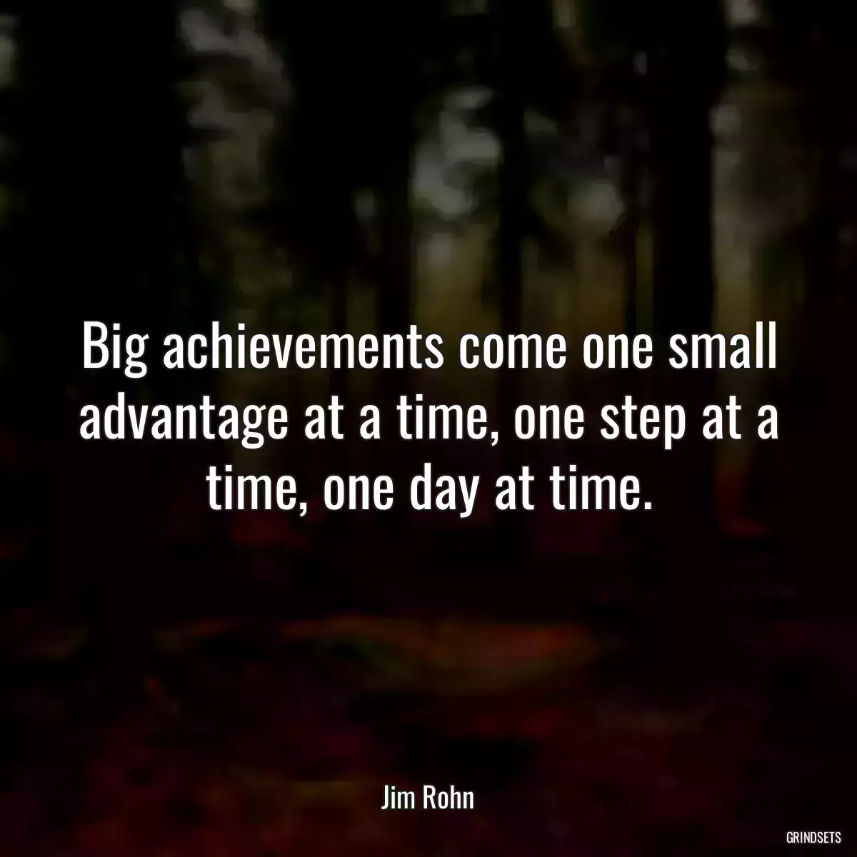 Big achievements come one small advantage at a time, one step at a time, one day at time.