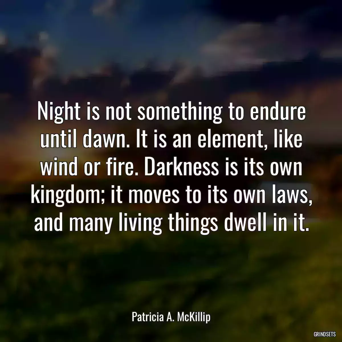 Night is not something to endure until dawn. It is an element, like wind or fire. Darkness is its own kingdom; it moves to its own laws, and many living things dwell in it.