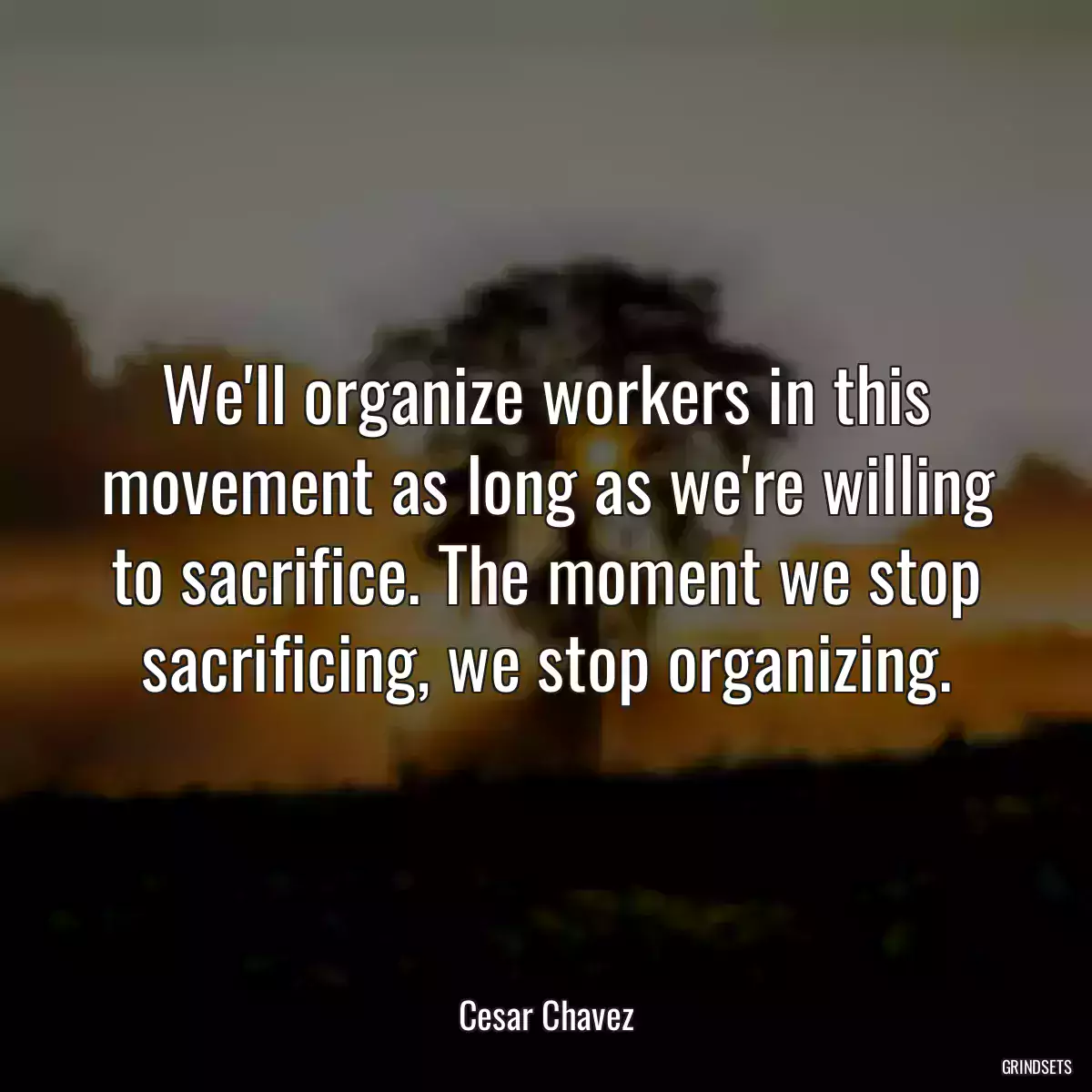 We\'ll organize workers in this movement as long as we\'re willing to sacrifice. The moment we stop sacrificing, we stop organizing.