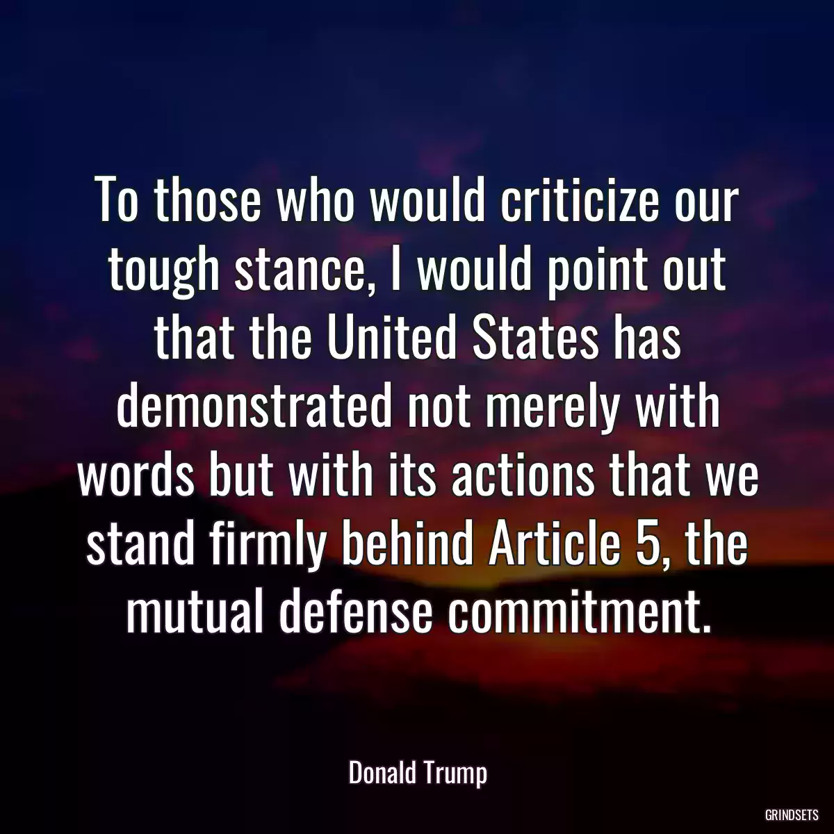 To those who would criticize our tough stance, I would point out that the United States has demonstrated not merely with words but with its actions that we stand firmly behind Article 5, the mutual defense commitment.