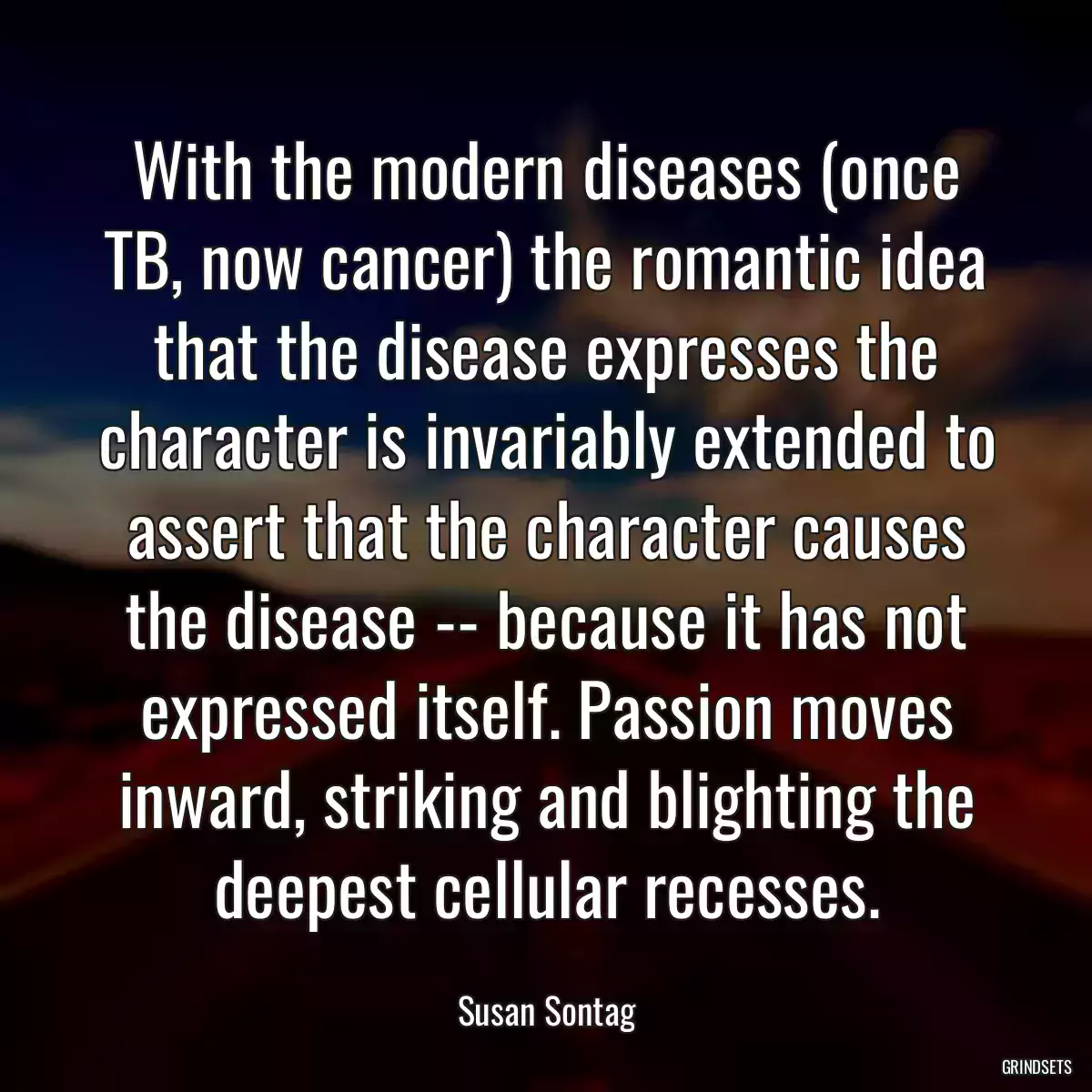 With the modern diseases (once TB, now cancer) the romantic idea that the disease expresses the character is invariably extended to assert that the character causes the disease -- because it has not expressed itself. Passion moves inward, striking and blighting the deepest cellular recesses.