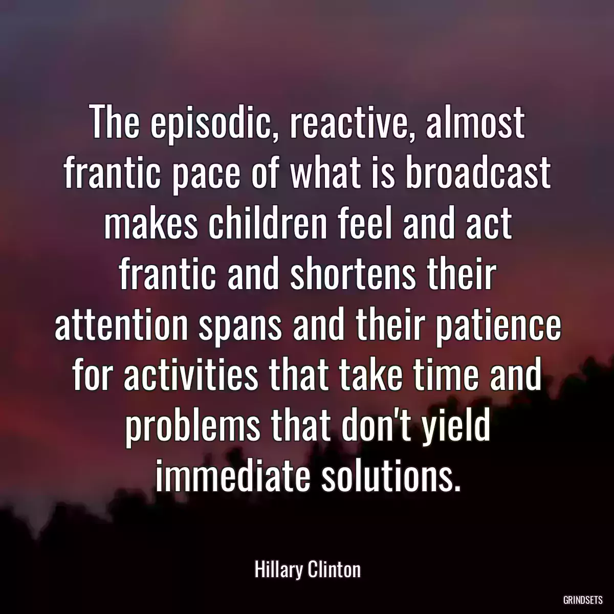 The episodic, reactive, almost frantic pace of what is broadcast makes children feel and act frantic and shortens their attention spans and their patience for activities that take time and problems that don\'t yield immediate solutions.