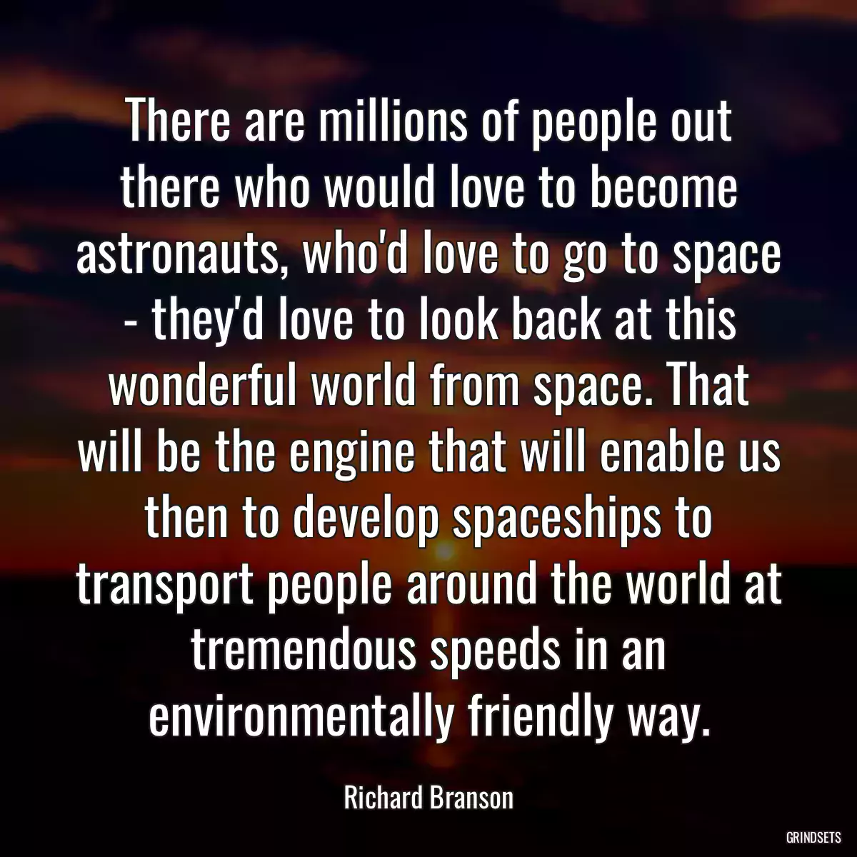 There are millions of people out there who would love to become astronauts, who\'d love to go to space - they\'d love to look back at this wonderful world from space. That will be the engine that will enable us then to develop spaceships to transport people around the world at tremendous speeds in an environmentally friendly way.