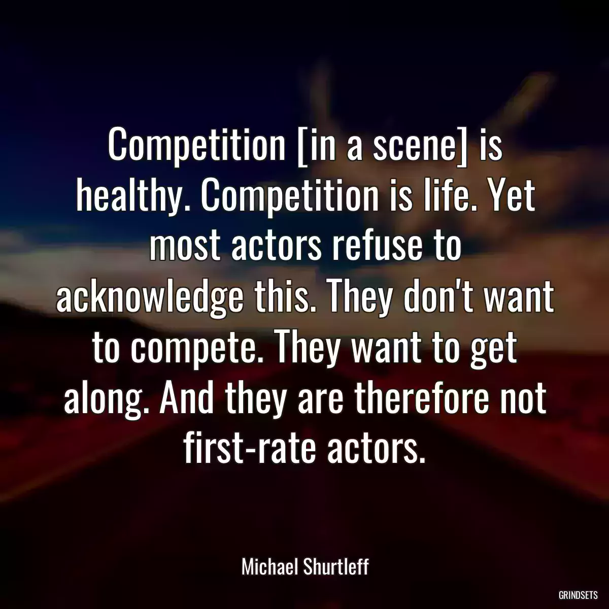 Competition [in a scene] is healthy. Competition is life. Yet most actors refuse to acknowledge this. They don\'t want to compete. They want to get along. And they are therefore not first-rate actors.