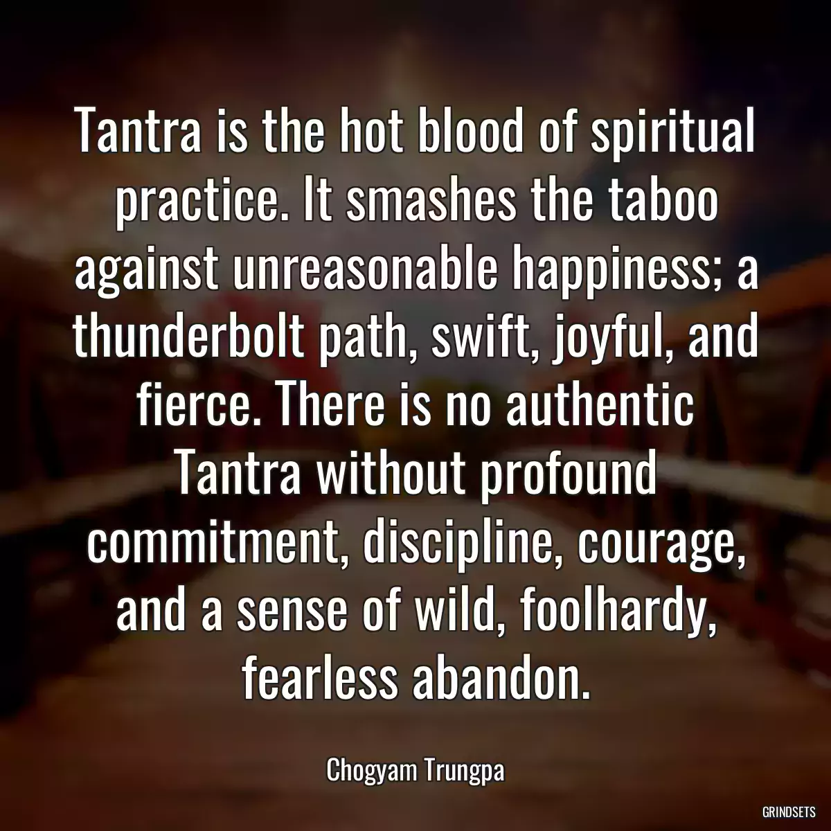 Tantra is the hot blood of spiritual practice. It smashes the taboo against unreasonable happiness; a thunderbolt path, swift, joyful, and fierce. There is no authentic Tantra without profound commitment, discipline, courage, and a sense of wild, foolhardy, fearless abandon.
