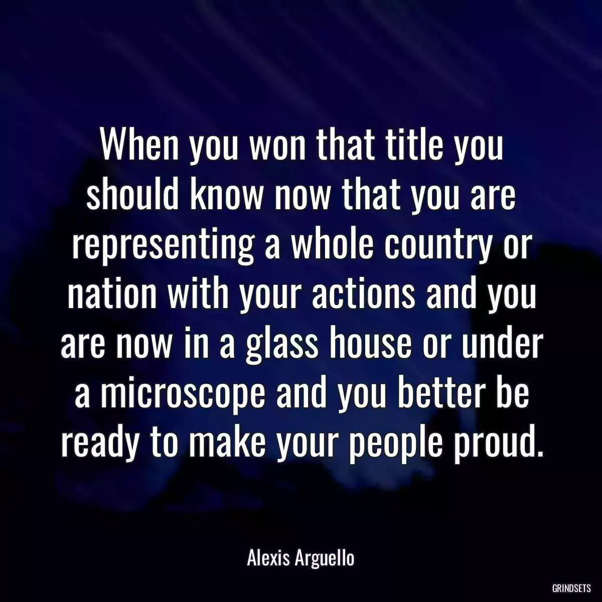 When you won that title you should know now that you are representing a whole country or nation with your actions and you are now in a glass house or under a microscope and you better be ready to make your people proud.