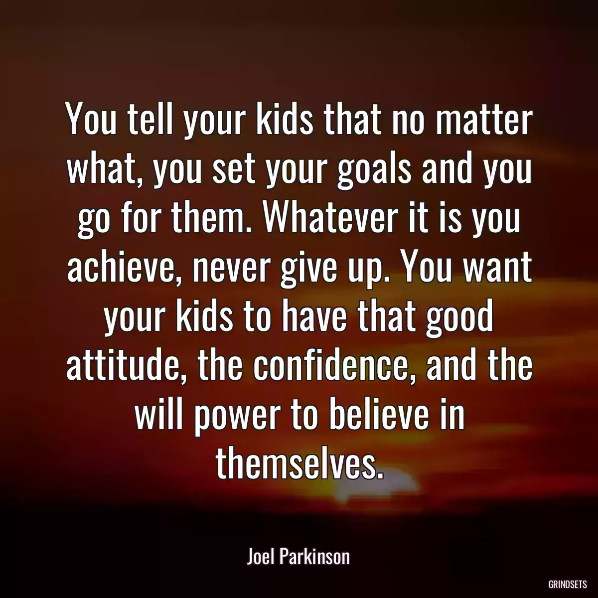 You tell your kids that no matter what, you set your goals and you go for them. Whatever it is you achieve, never give up. You want your kids to have that good attitude, the confidence, and the will power to believe in themselves.