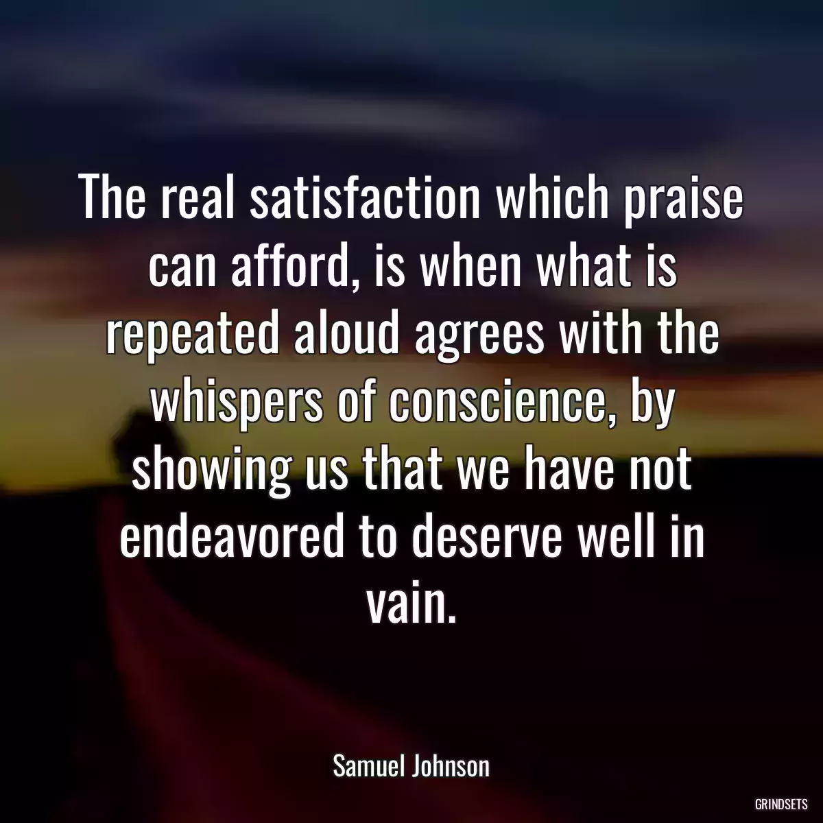 The real satisfaction which praise can afford, is when what is repeated aloud agrees with the whispers of conscience, by showing us that we have not endeavored to deserve well in vain.