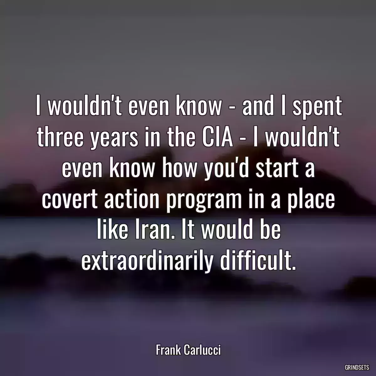 I wouldn\'t even know - and I spent three years in the CIA - I wouldn\'t even know how you\'d start a covert action program in a place like Iran. It would be extraordinarily difficult.