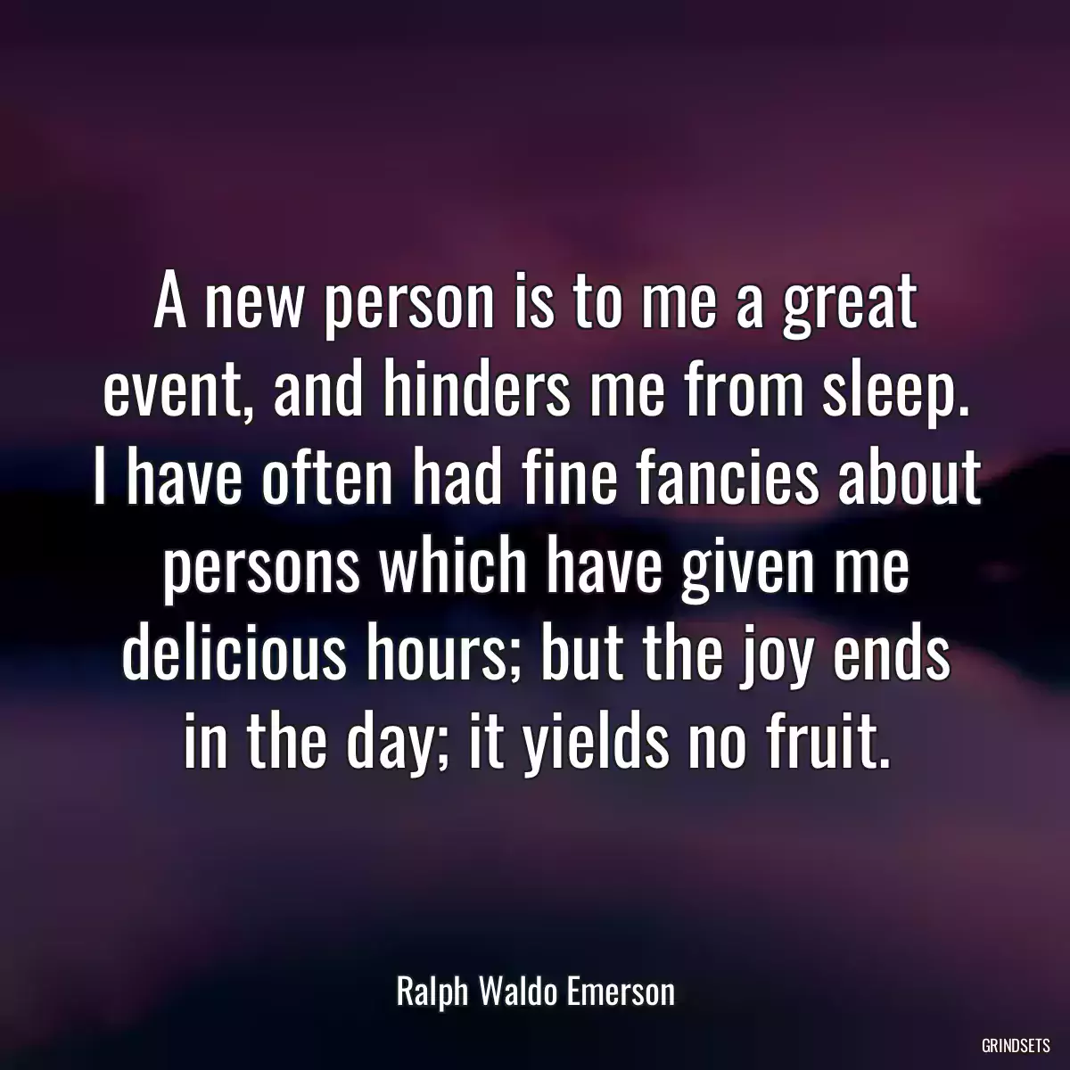 A new person is to me a great event, and hinders me from sleep. I have often had fine fancies about persons which have given me delicious hours; but the joy ends in the day; it yields no fruit.