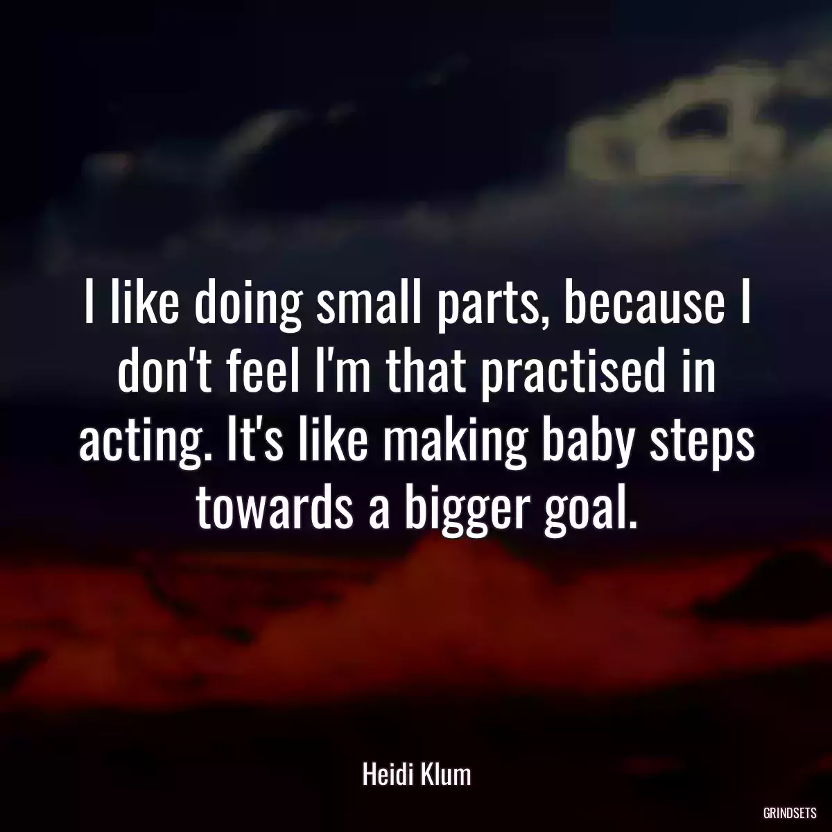 I like doing small parts, because I don\'t feel I\'m that practised in acting. It\'s like making baby steps towards a bigger goal.