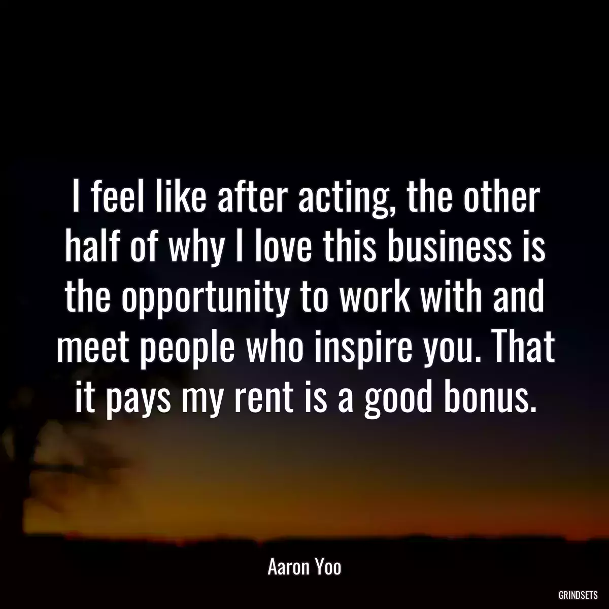 I feel like after acting, the other half of why I love this business is the opportunity to work with and meet people who inspire you. That it pays my rent is a good bonus.