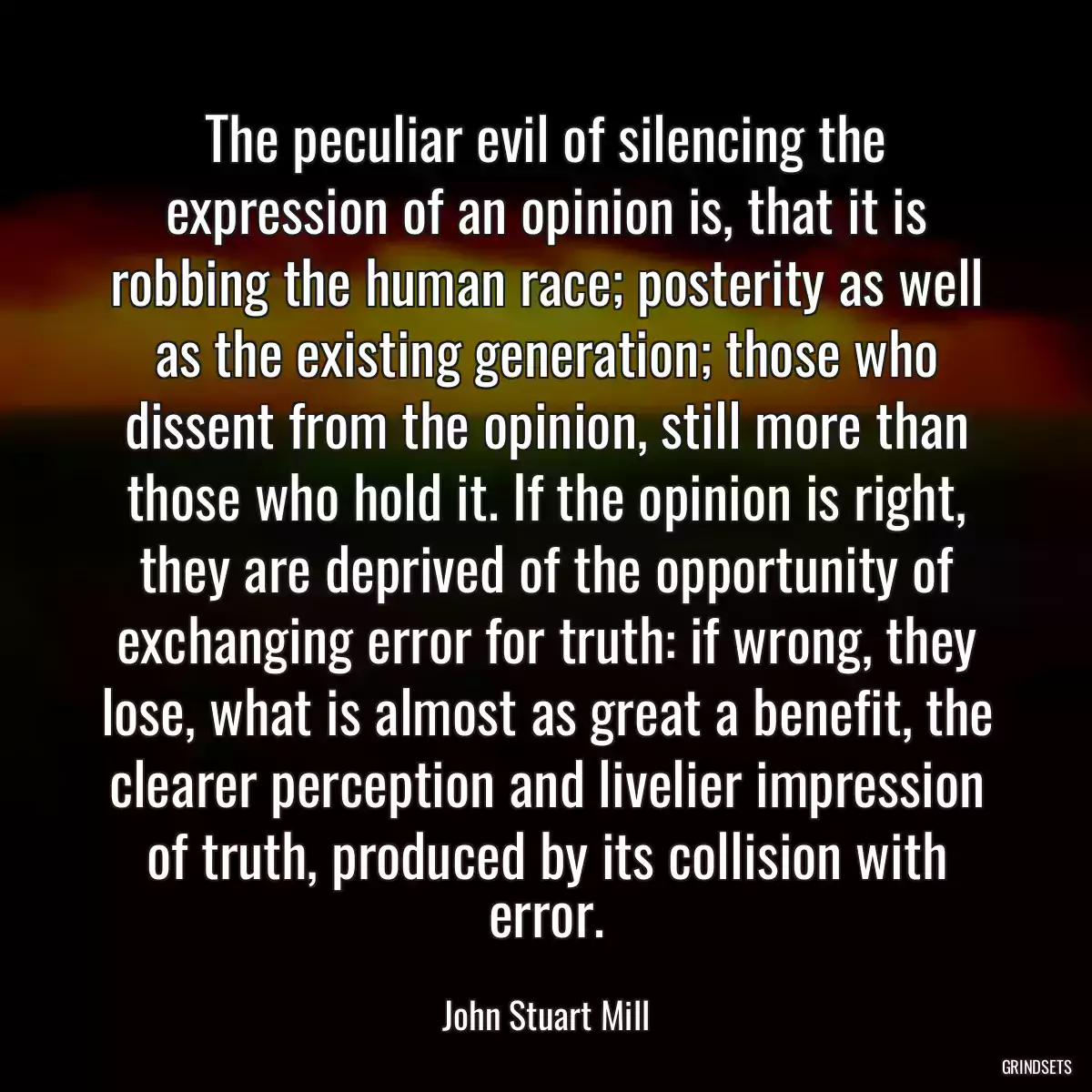 The peculiar evil of silencing the expression of an opinion is, that it is robbing the human race; posterity as well as the existing generation; those who dissent from the opinion, still more than those who hold it. If the opinion is right, they are deprived of the opportunity of exchanging error for truth: if wrong, they lose, what is almost as great a benefit, the clearer perception and livelier impression of truth, produced by its collision with error.