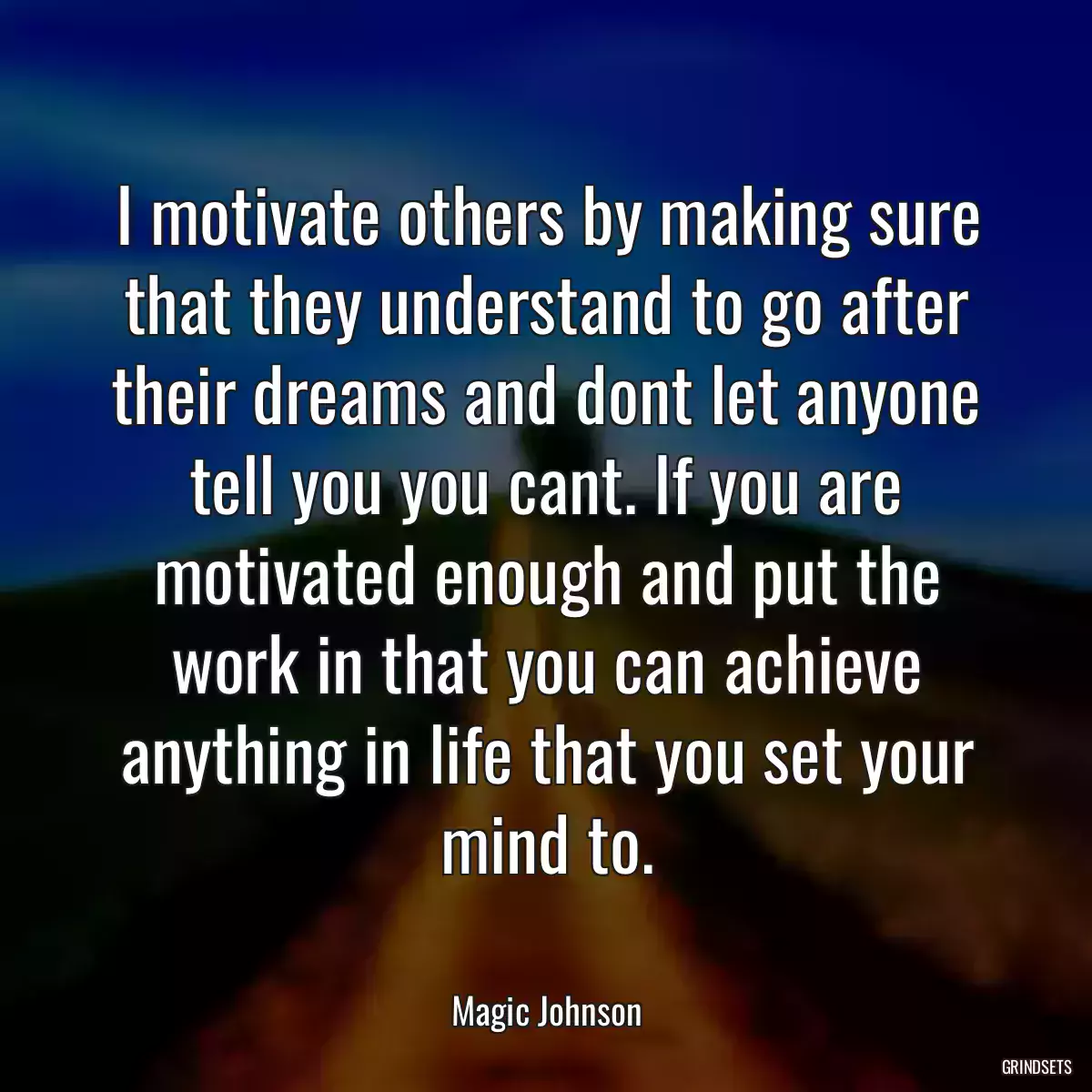 I motivate others by making sure that they understand to go after their dreams and dont let anyone tell you you cant. If you are motivated enough and put the work in that you can achieve anything in life that you set your mind to.