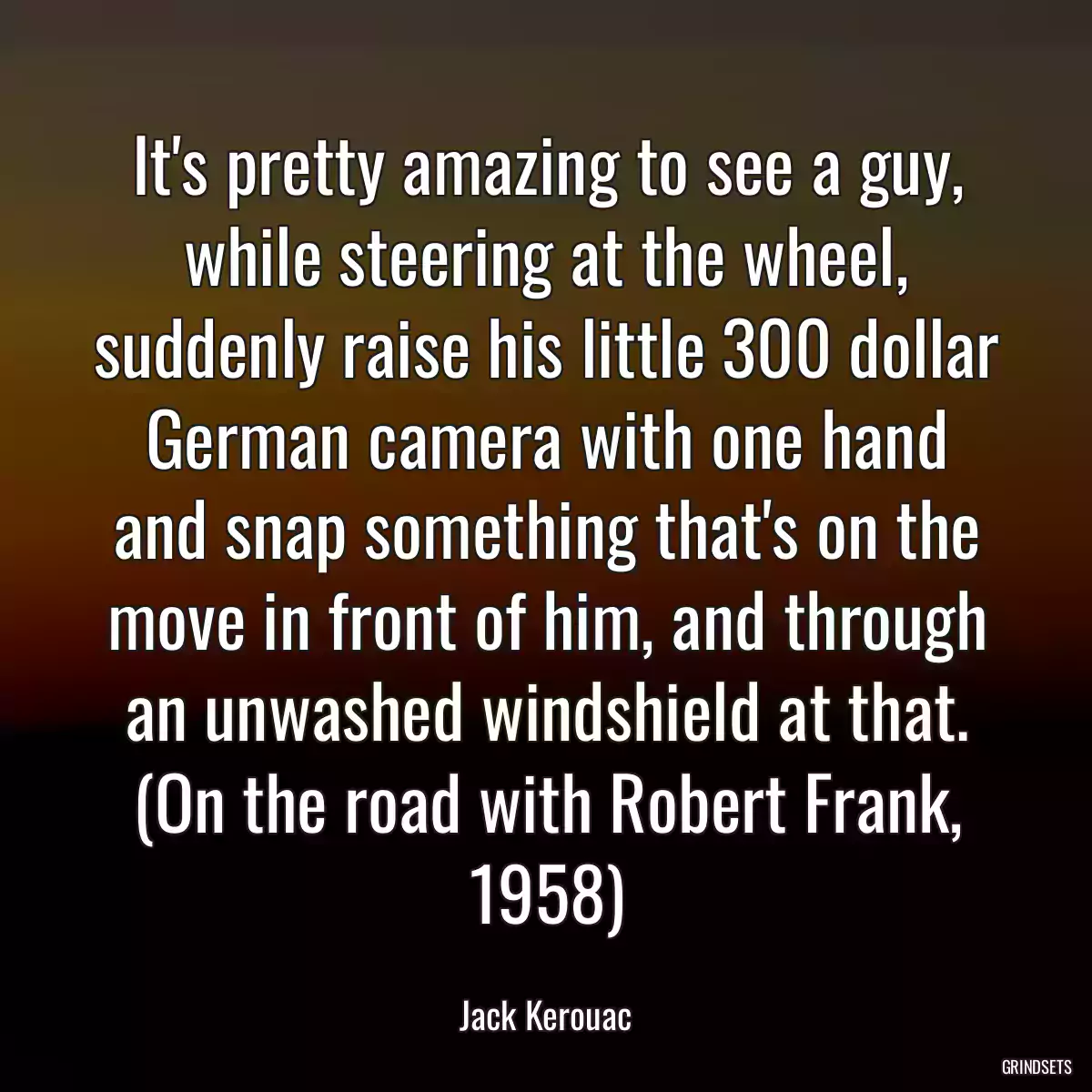 It\'s pretty amazing to see a guy, while steering at the wheel, suddenly raise his little 300 dollar German camera with one hand and snap something that\'s on the move in front of him, and through an unwashed windshield at that. (On the road with Robert Frank, 1958)