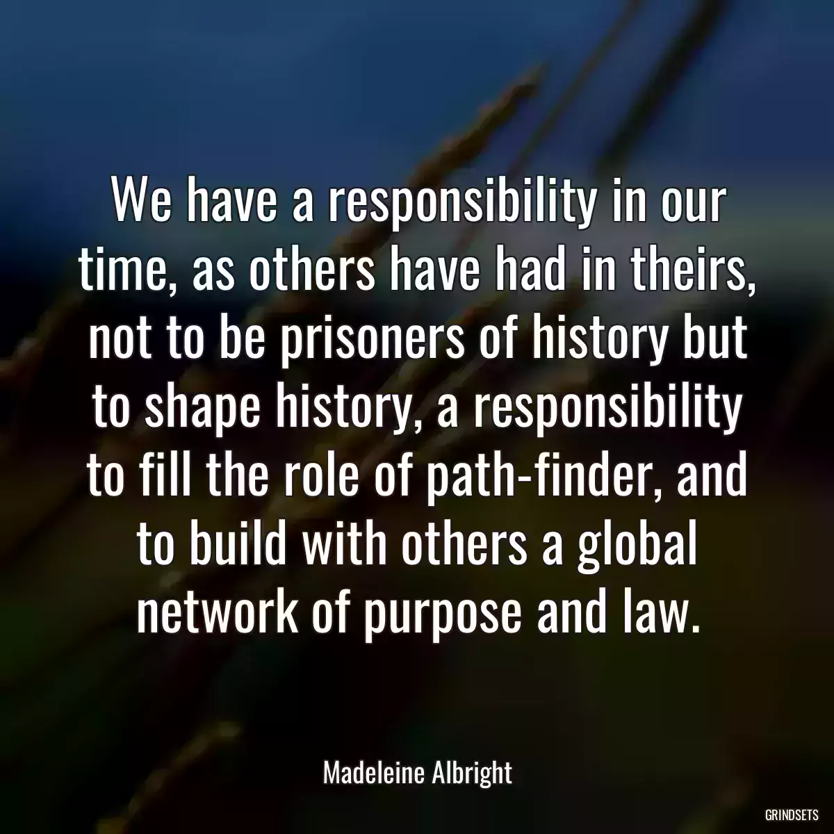 We have a responsibility in our time, as others have had in theirs, not to be prisoners of history but to shape history, a responsibility to fill the role of path-finder, and to build with others a global network of purpose and law.