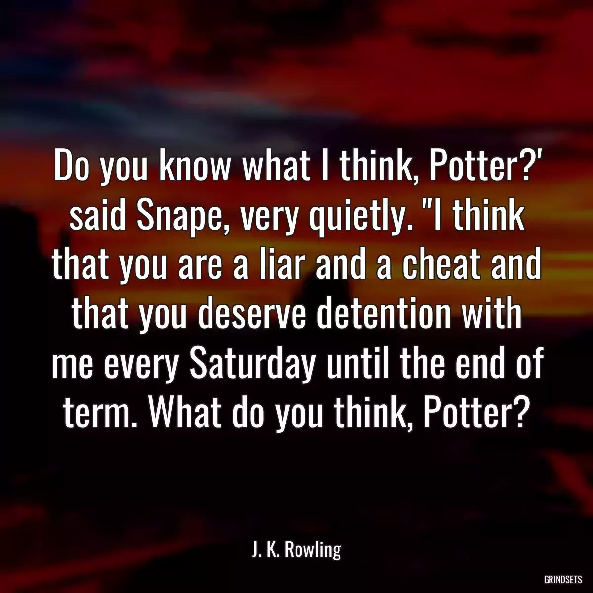 Do you know what I think, Potter?\' said Snape, very quietly. \