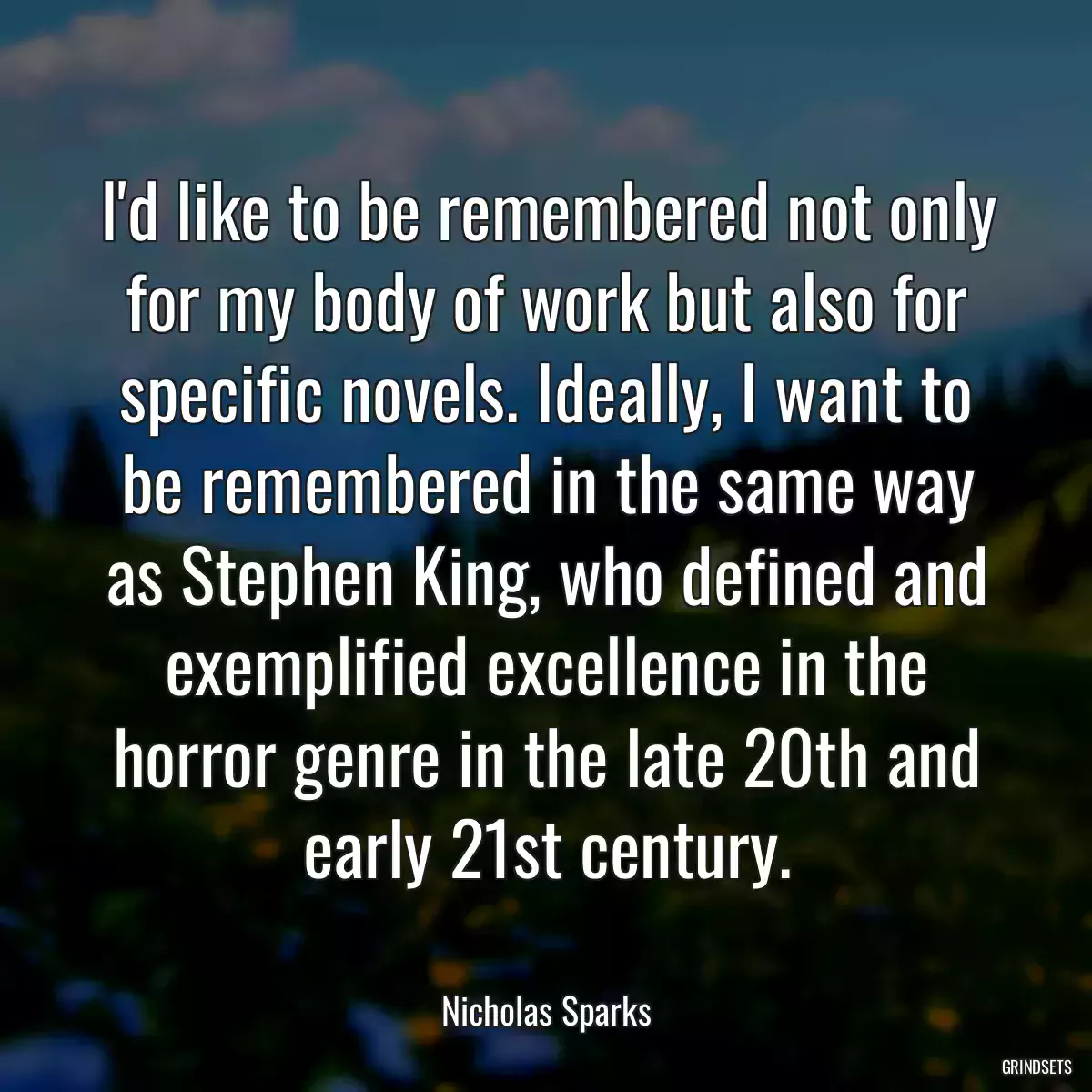 I\'d like to be remembered not only for my body of work but also for specific novels. Ideally, I want to be remembered in the same way as Stephen King, who defined and exemplified excellence in the horror genre in the late 20th and early 21st century.