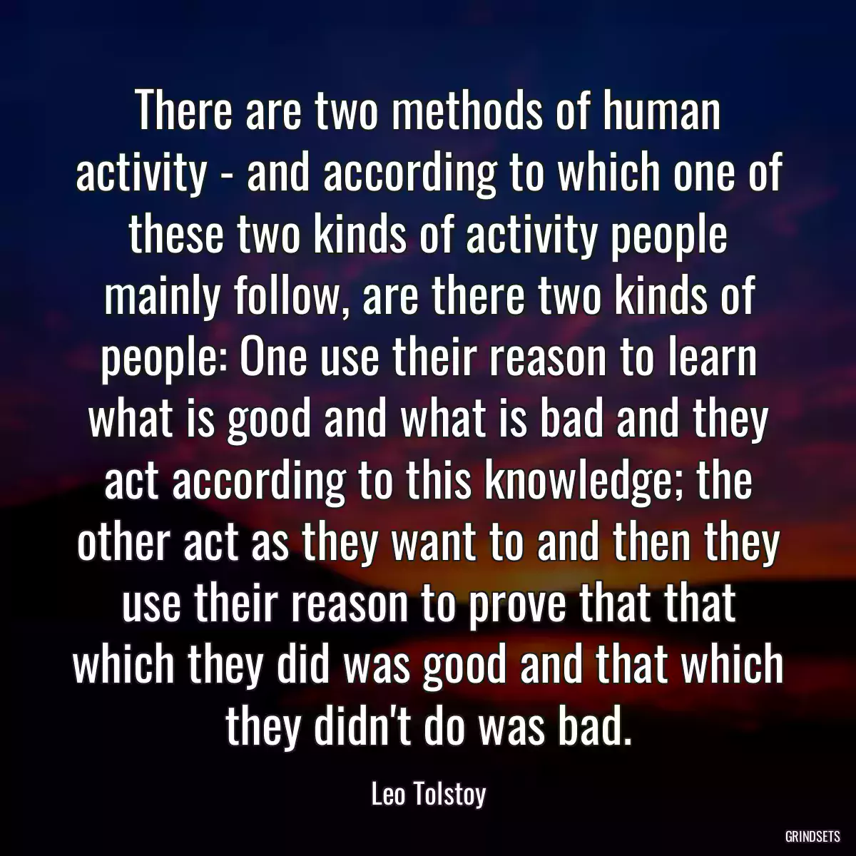 There are two methods of human activity - and according to which one of these two kinds of activity people mainly follow, are there two kinds of people: One use their reason to learn what is good and what is bad and they act according to this knowledge; the other act as they want to and then they use their reason to prove that that which they did was good and that which they didn\'t do was bad.